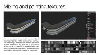 Mixing and painting textures
You can see above the asset with just plain Quixel
Materials and on the right is after extensive painting.
And everything is achieved with different procedural
brushes in Painter, so any levels has its own unique
brush/noise as I applied the procedural textures on al-
pha/roughness/albedo values. It’s a powerful way to
have random and effective variation on the texture.
 