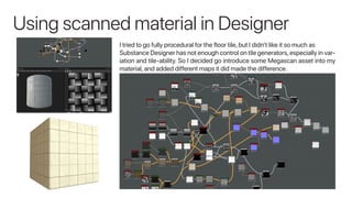 Using scanned material in Designer
I tried to go fully procedural for the floor tile, but I didn’t like it so much as
Substance Designer has not enough control on tile generators,especially in var-
iation and tile-ability. So I decided go introduce some Megascan asset into my
material, and added different maps it did made the difference.
 