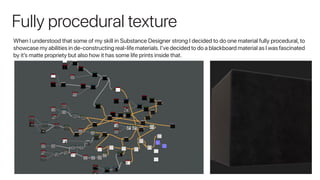 Fully procedural texture
When I understood that some of my skill in Substance Designer strong I decided to do one material fully procedural, to
showcase my abilities in de-constructing real-life materials.I’ve decided to do a blackboard material as I was fascinated
by it’s matte propriety but also how it has some life prints inside that.
 