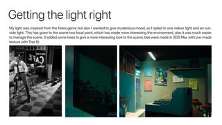 Getting the light right
My light was inspired from the Noire genre but also I wanted to give mysterious mood, so I opted to one indoor light and an out-
side light. This has given to the scene two focal point, which has made more interesting the environment, also it was much easier
to manage the scene.(I added some trees to give a more interesting look to the scene,tree were made in 3DS Max with pre-made
texture with Tree It)
 