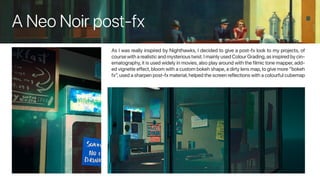 A Neo Noir post-fx
As I was really inspired by Nighthawks, I decided to give a post-fx look to my projects, of
course with a realistic and mysterious twist.I mainly used Colour Grading,as inspired by cin-
ematography,it is used widely in movies,also play around with the filmic tone mapper,add-
ed vignette effect, bloom with a custom bokeh shape, a dirty lens map, to give more “bokeh
fx”,used a sharpen post-fx material,helped the screen reflections with a colourful cubemap
 