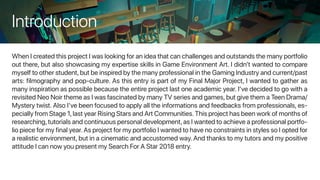 Introduction
When I created this project I was looking for an idea that can challenges and outstands the many portfolio
out there, but also showcasing my expertise skills in Game Environment Art. I didn’t wanted to compare
myself to other student,but be inspired by the many professional in the Gaming Industry and current/past
arts: filmography and pop-culture. As this entry is part of my Final Major Project, I wanted to gather as
many inspiration as possible because the entire project last one academic year. I’ve decided to go with a
revisited Neo Noir theme as I was fascinated by many TV series and games, but give them a Teen Drama/
Mystery twist. Also I’ve been focused to apply all the informations and feedbacks from professionals, es-
pecially from Stage 1,last year Rising Stars and Art Communities.This project has been work of months of
researching,tutorials and continuous personal development,as I wanted to achieve a professional portfo-
lio piece for my final year.As project for my portfolio I wanted to have no constraints in styles so I opted for
a realistic environment, but in a cinematic and accustomed way. And thanks to my tutors and my positive
attitude I can now you present my Search For A Star 2018 entry.
 