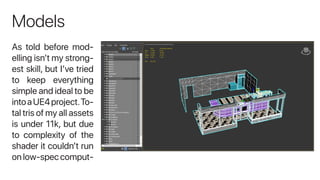 Models
As told before mod-
elling isn’t my strong-
est skill, but I’ve tried
to keep everything
simple and ideal to be
intoaUE4project.To-
tal tris of my all assets
is under 11k, but due
to complexity of the
shader it couldn’t run
on low-spec comput-
 