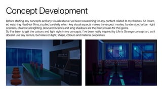 Concept Development
Before starting any concepts and any visualizations I’ve been researching for any content related to my themes. So I start-
ed watching Neo Noir films, studied carefully which key visual aspects makes the respect movies. I understood urban night
scenario, chiaroscuro lighting, obscured scenes and long shadows are the main visuals for this genre.
So I’ve been to get the colours and light right in my concepts. I’ve been really inspired by Life is Strange concept art, as it
doesn’t use any texture, but relies on light, shape, colours and material proprieties.
 