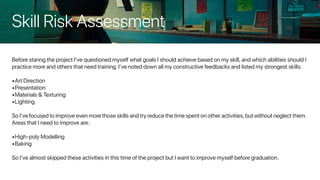 Skill Risk Assessment
Before staring the project I’ve questioned myself what goals I should achieve based on my skill, and which abilities should I
practice more and others that need training. I’ve noted down all my constructive feedbacks and listed my strongest skills:
•	Art Direction
•	Presentation
•	Materials & Texturing
•	Lighting
So I’ve focused to improve even more those skills and try reduce the time spent on other activities,but without neglect them.
Areas that I need to improve are:
•	High-poly Modelling
•	Baking
So I’ve almost skipped these activities in this time of the project but I want to improve myself before graduation.
 