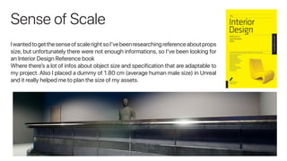 Sense of Scale
IwantedtogetthesenseofscalerightsoI’vebeenresearchingreferenceaboutprops
size, but unfortunately there were not enough informations, so I’ve been looking for
an Interior Design Reference book
Where there’s a lot of infos about object size and specification that are adaptable to
my project. Also I placed a dummy of 1.80 cm (average human male size) in Unreal
and it really helped me to plan the size of my assets.
 