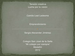 Tensión creativa
    Lucha por tu visión



   Camila Leal Ledesma



      Emprendimiento



 Sergio Alexander Jiménez



Colegio San José de la Salle
  “Mi colegio por siempre”
          Medellín
            2012
 