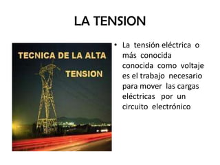 LA TENSION
     • La tensión eléctrica o
       más conocida
       conocida como voltaje
       es el trabajo necesario
       para mover las cargas
       eléctricas por un
       circuito electrónico
 