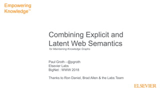 1
Combining Explicit and
Latent Web Semantics
Paul Groth - @pgroth
Elsevier Labs
BigNet : WWW 2018
Thanks to Ron Daniel, Brad Allen & the Labs Team
Empowering
KnowledgeTM
for Maintaining Knowledge Graphs
 