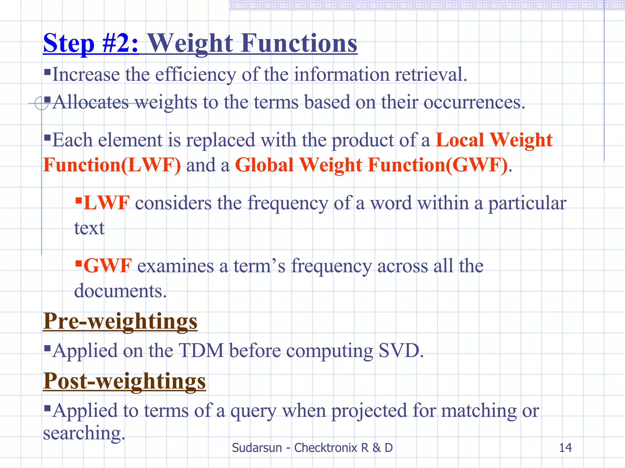Step #2:  Weight Functions Increase the efficiency of the information retrieval. Allocates weights to the terms based on their occurrences. Each element is replaced with the product of a  Local Weight Function(LWF)  and a   Global Weight Function(GWF) . LWF  considers the frequency of a word within a particular text GWF   examines a term’s frequency across all the documents. Pre-weightings Applied on the TDM before computing SVD. Post-weightings Applied to terms of a query when projected for matching or searching. 