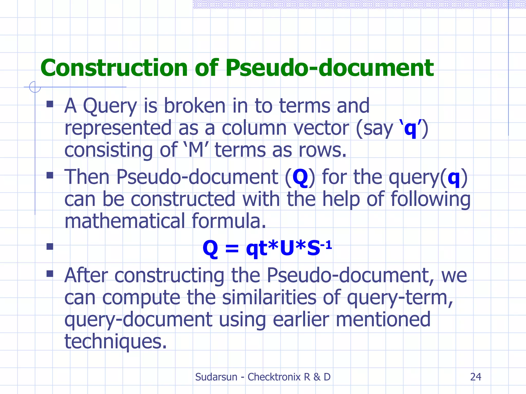 Construction of Pseudo-document A Query is broken in to terms and represented as a column vector (say  ‘ q ’ ) consisting of ‘M’ terms as rows. Then Pseudo-document ( Q ) for the query( q ) can be constructed with the help of following mathematical formula. Q = qt*U*S -1 After constructing the Pseudo-document, we can compute the similarities of query-term, query-document using earlier mentioned techniques. 