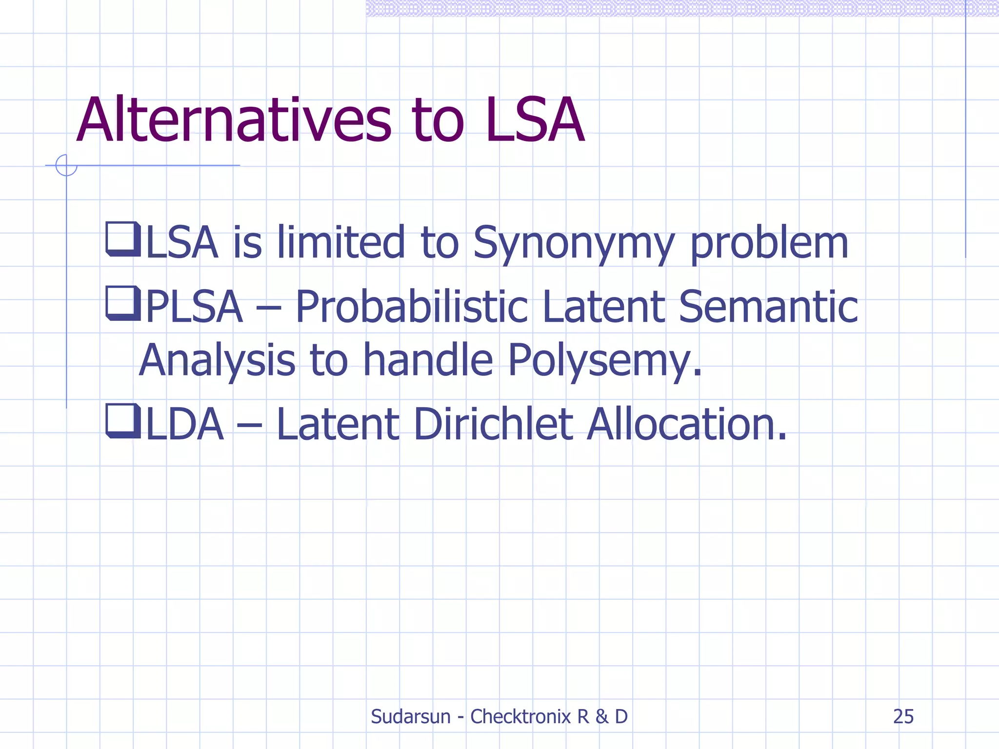 Alternatives to LSA LSA is limited to Synonymy problem PLSA – Probabilistic Latent Semantic Analysis to handle Polysemy. LDA – Latent Dirichlet Allocation. 
