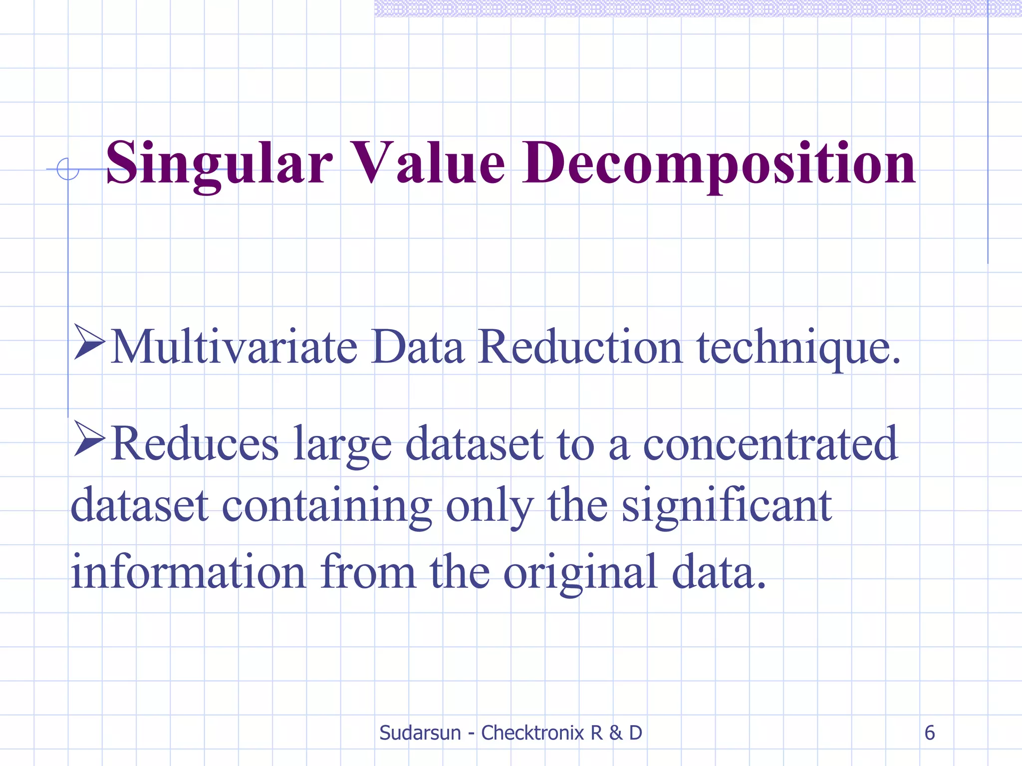 Multivariate Data Reduction technique. Reduces large dataset to a concentrated dataset containing only the significant information from the original data . Singular Value Decomposition 