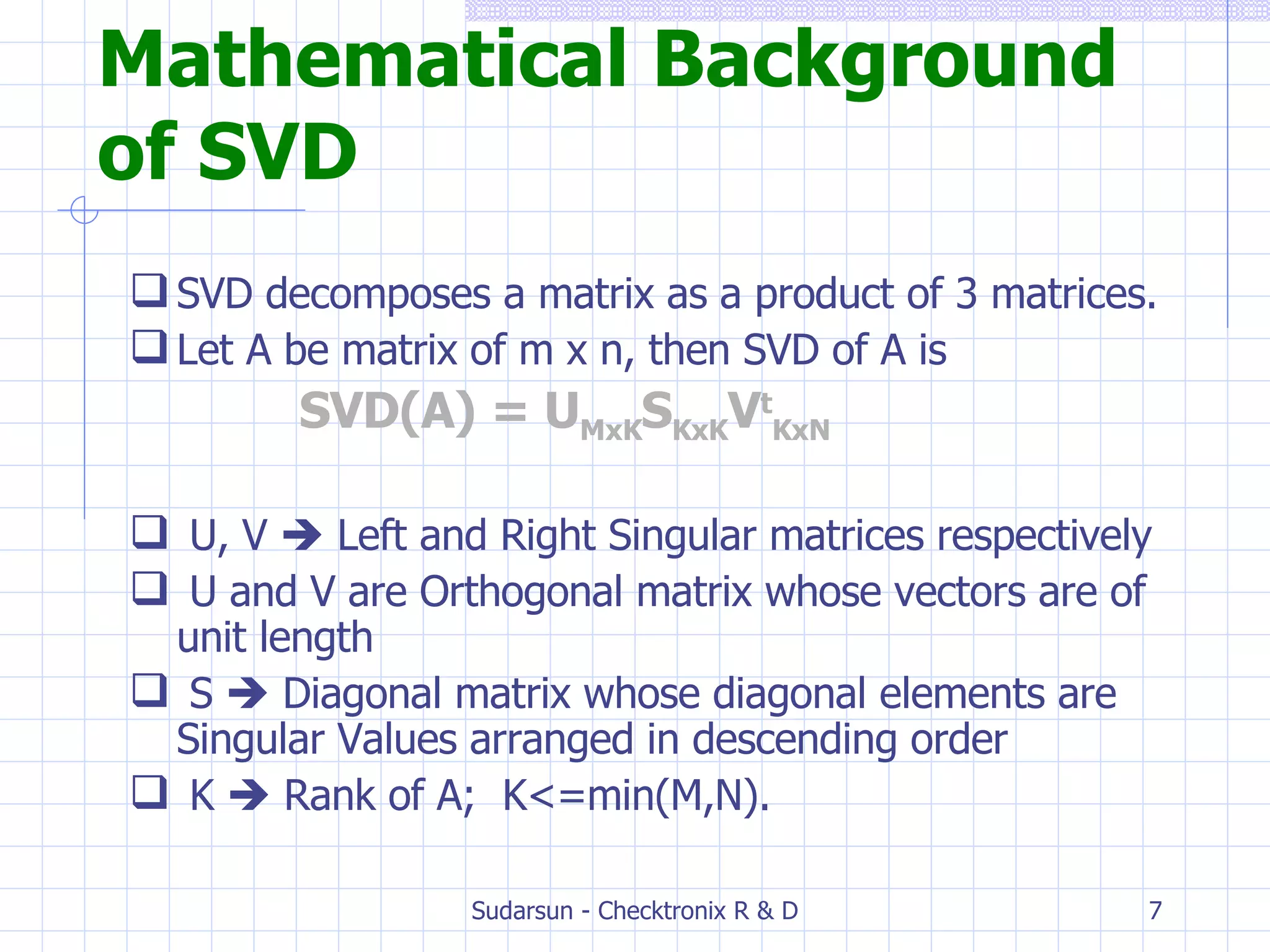 Mathematical Background of SVD SVD decomposes a matrix as a product of 3 matrices. Let A be matrix of m x n, then SVD of A is  SVD(A) = U MxK S KxK V t KxN U, V    Left and Right Singular matrices respectively U and V are Orthogonal matrix whose vectors are of unit length S    Diagonal matrix whose diagonal elements are Singular Values arranged in descending order K    Rank of A;  K<=min(M,N). 