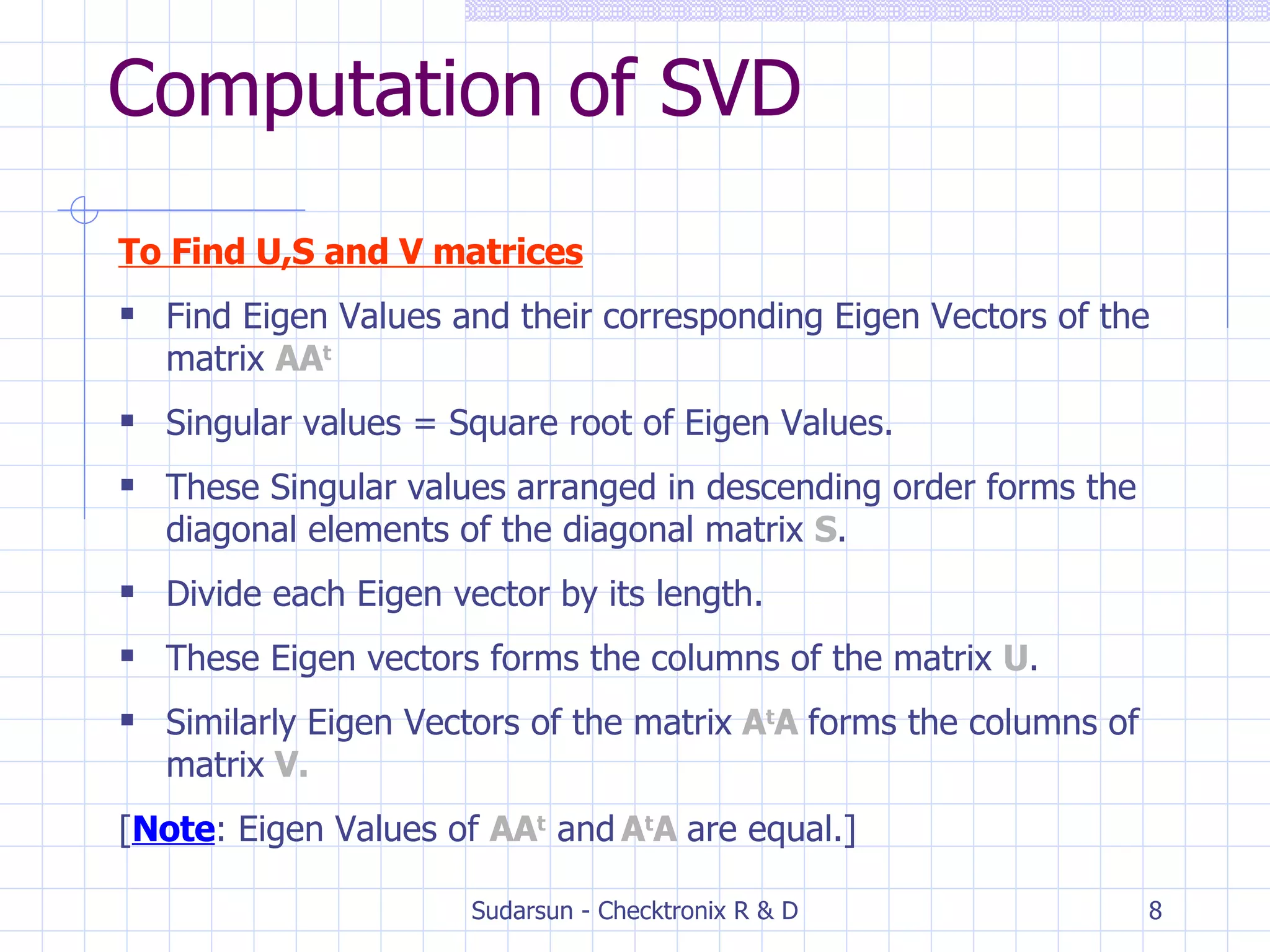 Computation of SVD To Find U,S and V matrices Find Eigen Values and their corresponding Eigen Vectors of the matrix  AA t Singular values = Square root of Eigen Values. These Singular values arranged in descending order forms the diagonal elements of the diagonal matrix  S . Divide each Eigen vector by its length. These Eigen vectors forms the columns of the matrix  U . Similarly Eigen Vectors of the matrix  A t A  forms the columns of matrix  V. [ Note : Eigen Values of  AA t  and   A t A  are equal.] 