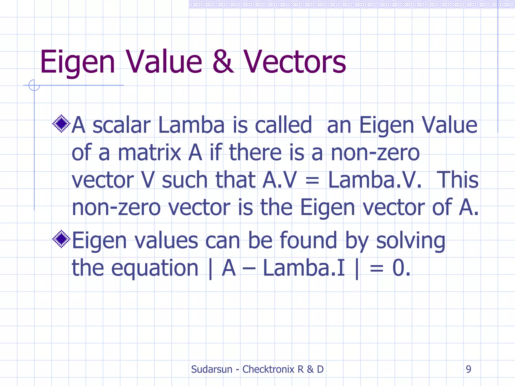 Eigen Value & Vectors A scalar Lamba is called  an Eigen Value of a matrix A if there is a non-zero vector V such that A.V = Lamba.V.  This non-zero vector is the Eigen vector of A. Eigen values can be found by solving the equation | A – Lamba.I | = 0. 