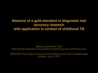 Absence of a gold standard in diagnostic test
accuracy research 
with application in context of childhood TB
Maarten van Smeden, PhD
Post-doctoral researcher Julius Center for Health Sciences and Primary Care
WEON 2017 Pre-conference Accounting for Measurement Error in Epidemiology
Antwerp, June 7, 2017
 