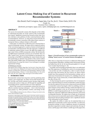 Latent Cross: Making Use of Context in Recurrent
Recommender Systems
Alex Beutel, Paul Covington, Sagar Jain, Can Xu, Jia Li∗, Vince Gatto, Ed H. Chi
Google, Inc.
Mountain View, California
{alexbeutel, pcovington, sagarj, canxu, vgatto, edchi}@google.com, vena900620@gmail.com
ABSTRACT
The success of recommender systems often depends on their ability
to understand and make use of the context of the recommenda-
tion request. Significant research has focused on how time, loca-
tion, interfaces, and a plethora of other contextual features affect
recommendations. However, in using deep neural networks for
recommender systems, researchers often ignore these contexts or
incorporate them as ordinary features in the model.
In this paper, we study how to effectively treat contextual data in
neural recommender systems. We begin with an empirical analysis
of the conventional approach to context as features in feed-forward
recommenders and demonstrate that this approach is inefficient
in capturing common feature crosses. We apply this insight to de-
sign a state-of-the-art RNN recommender system. We first describe
our RNN-based recommender system in use at YouTube. Next, we
offer “Latent Cross,” an easy-to-use technique to incorporate con-
textual data in the RNN by embedding the context feature first and
then performing an element-wise product of the context embed-
ding with model’s hidden states. We demonstrate the improvement
in performance by using this Latent Cross technique in multiple
experimental settings.
ACM Reference Format:
Alex Beutel, Paul Covington, Sagar Jain, Can Xu, Jia Li, Vince Gatto, Ed H.
Chi. 2018. Latent Cross: Making Use of Context in Recurrent Recommender
Systems. In WSDM 2018: The Eleventh ACM International Conference on Web
Search and Data Mining , February 5–9, 2018, Marina Del Rey, CA, USA. ACM,
New York, NY, USA, 9 pages. https://doi.org/10.1145/3159652.3159727
1 INTRODUCTION
Recommender systems have long been used for predicting what
content a user would enjoy. As online services like Facebook, Net-
flix, YouTube, and Twitch continue to grow, having a high quality
recommender system to help users sift through the expanding and
increasingly diverse content becomes ever-more important.
Much of the research in recommender systems has focused on
effective machine learning techniques — how to best learn from
users actions, e.g., clicks, purchases, watches, and ratings. In this
∗Jia Li is affiliated with the University of Illinois at Chicago, but worked on this
project while interning at Google.
Permission to make digital or hard copies of part or all of this work for personal or
classroom use is granted without fee provided that copies are not made or distributed
for profit or commercial advantage and that copies bear this notice and the full citation
on the first page. Copyrights for third-party components of this work must be honored.
For all other uses, contact the owner/author(s).
WSDM’18, February 5–9, 2018, Marina Del Rey, CA, USA
© 2018 Copyright held by the owner/author(s).
ACM ISBN 978-1-4503-5581-0/18/02.
https://doi.org/10.1145/3159652.3159727
✼
Watch -1
Label Context GRU
Video ID Softmax
ReLU
ReLU
Watch Features
Watch
✼
Context, e.g., Δt( -1)
Context c( )
Figure 1: Overall structure of our recommender system, in-
cluding “latent crosses” of context features throughout.
effort, there is a large body of research on collaborative filtering and
recommendation algorithms, including matrix factorization during
the Netflix Prize [24, 28, 30, 35], local focused models [5, 9, 31], and
more recently deep learning [11, 36].
In parallel, and increasingly prominently, there is an understand-
ing of the importance of modeling the context of a recommendation
– not just the user who is looking for a video to watch, but also
the time of day, the location, the user’s device, etc. Many of these
models have been proposed in the factorization setting, such as
with tensor factorization for location [17], unfolding tensors for
different types of user actions [46], or hand-crafted features about
the effect of time [29].
As deep learning has grown in prominence, how to incorporate
these contextual features in neural recommender systems has been
less directly explored. Previous work on deep neural network (DNN)
recommender systems has largely relied on modeling context as
direct features in the model or having a multi-task objective [11].
One notable exception is the use of recurrent neural networks
(RNNs) to model temporal patterns [25, 39, 43]. In this paper, we
bridge the contextual collaborative filtering literature and neural
recommender literature. We explore how to make use of contextual
data in deep neural recommenders (particularly in RNN models) and
demonstrate that prevailing techniques miss a significant amount
of the information in these features.
We explore the ability to make use of contextual data in an
RNN-based recommender system used at YouTube. As with most
production settings, we have a significant amount of contextual
data that is important to include: request and watch time, the type of
device, and the page on the website or mobile app. In this paper, first,
 