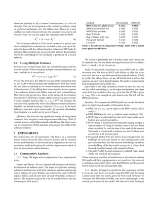 where we initialize wt by a 0-mean Gaussian (note, w = 0 is an
identity). This can be interpreted as the context providing a mask
or attention mechanism over the hidden state. However, it also
enables low-rank relations between the input previous watch and
the time. Note, we can also apply this operation after the RNN:
h
(τ )
1 = (1 + wt ) ∗ h
(τ )
1 . (6)
The technique offered in [27] can be viewed as a special case
where multiplicative relations are included at the very top of the
network along with the softmax function to improve NLP tasks. In
that case, this operation can be perceived as a tensor factorization
where the embedding for one modality is produced by a neural
network.
6.2 Using Multiple Features
In many cases we have more than one contextual feature that we
want to include. When including multiple contextual features, say
time t and device d, we perform:
h(τ )
= (1 + wt + wd ) ∗ h(τ )
(7)
We use this form for a few different reasons: (1) By initializing both
wt andwd by 0-mean Gaussians, the multiplicative term has a mean
of 1 and thus can similarly act as a mask/attention mechanism over
the hidden state. (2) By adding these terms together we can capture
2-way relations between the hidden state and each context feature.
This follows the perspective taken in the design of factorization
machines [34]. (3) Using a simple additive function is easy to train.
A more complex function like wt ∗ wd ∗ h(τ ) will increase the
non-convexity significantly with each additional contextual feature.
Similarly we found learning a function f ([wt ;wd ]) to be more
difficult to train and to give worse results. An overview of including
these features in a model can be seen in Figure 1.
Efficiency. We note that one significant benefit of using latent
crosses is their simplicity and computational efficiency. With N
context features and d-dimensional embeddings, the latent cross
can be computed in O(Nd) and does not increase the width of the
subsequent layers.
7 EXPERIMENTS
We perform two sets of experiments. The first is on a restricted
dataset where time is the only contextual feature, and we compare
several model families. In the second set of experiments we use our
production model and explore the relative improvements based on
how we incorporate context features.
7.1 Comparative Analysis
7.1.1 Setup. We begin with an explanation of our experimental
setup.
Dataset and Metrics. We use a dataset with sequences of watches
for hundreds of millions users. The users are split into training,
validation and test sets, with both validation and test sets having
tens of millions of users. Watches are restricted to a set of 500,000
popular videos, and all users have at least 50 watches in their se-
quence. The sequence is given by a list of watched videos and the
timestamp of each watch.
Method Precision@1 MAP@20
RNN with ∆t Latent Cross 0.1621 0.0828
RRN (Concatenated ∆t) 0.1465 0.0753
RNN (Plain, no time) 0.1345 0.0724
Bag Of Words 0.1250 0.0707
Bag of Words with time 0.1550 0.0794
Paragraph Vectors 0.1123 0.0642
Cowatch 0.1204 0.0621
Table 4: Results for Comparative Study: RNN with a latent
cross performs the best.
The task is to predict the last 5 watches in the user’s sequence.
To measure this, we use Mean-Average-Precision-at-k (MAP@k)
for k = 1 and k = 20 on the test set.
Model. For this set of experiments we use an RNN with an LSTM
recurrent unit. We have no ReLU cells before or after the recur-
rent unit, and use a pre-determined hierarchical softmax (HSM)
to predict the videos. Here, we use all but the first watch in the
sequence as supervision during training. The model is trained using
back-propagation with ADAM [26].
Since time is the only contextual feature in this data set, we
use the video embedding vj as the input and perform the latent
cross with the timedelta value w∆t such that the LSTM is given
vj ∗ w∆t . This is an example of a pre-fusion cross. We will call this
RNNLatentCross.
Baselines. We compare the RNNLatentCross model described
above to highly tuned models of alternative forms:
• RRN: Use [vj ;w∆t ] as the input to the RNN; similar to [43]
and [41].
• RNN: RNN directly over vj (without time); similar to [21].
• BOW: Bag of words model over the set of videos in the user’s
history and user demographics.
• BOW+Time: 3-layer feed-forward model taking as input a
concatenation of a bag-of-watches, each of the last three
videos watched, ∆t, and the time of the week of the request.
The model is trained with a softmax over the 50 videos most
co-watched with the last watch.
• Paragraph Vector (PV): Use [13] to learn unsupervised em-
beddings of each user (based on user demographics and
previous watches). Use the learned embeddings as well as
an embedding of the last watch as input to a 1-layer feed
forward classifier trained with sampled softmax.
• Cowatch: Predict the most common co-watched videos based
on the last watch in the sequence.
Unless otherwise specified, all models have a hierarchical softmax.
All models and their hyperparameters are tuned over the course of
a modeling competition. Note, only BagOfWords and Paragraph
Vector make use of user demographic data.
7.1.2 Results. We report our results for this experiment in Table
4. As can be seen there, our model, using the RNN with ∆t having
a latent cross with the watch, gives the best result for both Pre-
cision@1 and MAP@20. Possibly even more interestingly, is the
relative performance of the models. We observe in both the bag of
 