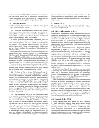 words models and the RNN models the critical importance of mod-
eling time. Further, observe that the improvement from performing
a latent cross instead of just concatenating ∆t is greater than the
improvement from including ∆t as an input feature at all.
7.2 YouTube’s Model
Second, we study multiple variants of our production model against
a larger, more unrestricted dataset.
7.2.1 Setup. Here, we use a production dataset of user watches,
which is less restrictive than the above setting. Our sequences are
composed of the video that was watched and who created the video
(uploader). We use a larger vocabulary on the order of millions of
recently popular uploaded videos and uploaders.
We split the dataset into a training and test set based jointly on
users and time. First, we split users into two sets: 90% of our users
are in our training set and 10% in our test set. Second, to split by
time, we select a time cut-off t0 and during training only consider
watches from before t0. During testing, we consider watches from
after t0 + 4 hours. Similarly, the vocabulary of videos is based on
data from before t0.
Our model consists of embedding and concatenating all of the
features defined above as inputs, followed by a 256-dimensional
ReLU layer, a 256-dimensional GRU cell, and then another 256-
dimensional ReLU layer, before being fed into the softmax layer. As
described previously, we use the 100 most recent watches during
the period (t0 − 7 days,t0] as supervision. Here, we train using the
Adagrad optimizer [16] over many workers and parameter servers.
To test our model, we again measure the mean-average-precision-
at-k. For watches that are not in our vocabulary, we always mark
the prediction as incorrect. The evaluation MAP@k scores reported
here are measured using approximately 45,000 watches.
7.2.2 The Value of Page as Context. We begin analyzing the
accuracy improvements by incorporating Page in different ways. In
particular, we compare not using Page, using Page as an input con-
catenated with the other inputs, and performing a post-fusion latent
cross with Page. (Note, when we include page as a concatenated
feature, it is concatenated during both pre-fusion and post-fusion.)
As can be seen in Figure 3, using Page with a latent cross offers
the best accuracy. Additionally, we see that using both the latent
cross and the concatenated input offers no additional improvement
in accuracy, suggesting that the latent cross is sufficient to capture
the relevant information that would be obtained through using the
feature as a direct input.
7.2.3 Total Improvement. Last, we test how adding latent crosses
on top of the full production model effects the accuracy. In this case,
with each watch the model knows the page, the device type, the
time, how long the video was watched for (watch time), how old the
watch is (watch age), and the uploader. In particular, our baseline
YouTube model uses the page, device, watch time, and timedelta
values as pre-fusion concatenated features, and also uses the page,
device, and watch age as post-fusion concatenated features.
We test including timedelta and page as pre-fusion latent crosses,
as well as device type and page as post-fusion latent crosses. As
can be seen in Figure 4, although all of these features were already
included through concatenation, including them as latent crosses
provides an improvement in accuracy over the baseline model. This
also demonstrates the ability for pre-fusion and post-fusion with
multiple features to work together and provide a strong accuracy
improvement.
8 DISCUSSION
We explore below a number of questions raised by this work and
implications for future work.
8.1 Discrete Relations in DNNs
While much of this paper has focused on enabling multiplicative
interactions between features, we found that neural networks can
also approximate discrete interactions, an area where factorization
models have more difficulty. As an example, in [46] the authors find
that modeling when user i performs action a on item j, ⟨u(i,a),vj ⟩
has better accuracy than ⟨ui,vj,wa⟩. However, discovering that
indexing users and actions together performs better is difficult,
requiring data insights.
Similar to the experiments in Section 4, we generate synthetic
data following the pattern Xi,j,a = ⟨u(i,a),vj ⟩ and test how well
different network architectures predict Xi,j,a given i, j and a are
only concatenated as independent inputs. We initialize u ∈ R10000
and v ∈ R100 as vectors, such that X is a rank-1 matrix. We follow
the same general experimental procedure as in Section 4, measuring
the Pearson correlation (R) for networks with varying number
of hidden layers and varying width to those hidden layers. (We
train these networks with a learning rate of 0.01, ten-times smaller
than the learning rate used above.) As a baseline, we also measure
the Pearson correlation for tensor factorization (⟨ui,vj,wa⟩) for
different ranks.
As can be seen in Figure 5, deep models, in some cases, attain
a reasonably high Pearson correlation, suggesting that they are
in fact able to approximate discrete crosses. Also interestingly,
learning these crosses requires deep networks with wide hidden
layers, particularly large for the size of the data. Additionally, we
find that these networks are difficult to train.
These numbers are interesting relative to the baseline tensor fac-
torization performance. We observe that the factorization models
can approximate the data reasonably well, but requires relatively
high rank. (Note, even if the underlying tensor is full rank, a fac-
torization of rank 100 would suffice to describe it.) However, even
at this high rank, the tensor factorization models require fewer
parameters than the DNNs and are easier to train. Therefore, as
with our results in Section 5, DNNs can approximate these patterns,
but doing so can be difficult, and including low-rank interactions
can help in providing easy-to-train approximations.
8.2 Second-Order DNNs
A natural question to ask when reading this paper is why not
try much wider layers, make the model deeper, or more second-
order units, like GRUs and LSTMs? All of these are reasonable
modeling decisions, but in our experience make training of the
model significantly more difficult. One of the strengths of this
approach is that it is easy to implement and train, while still offering
clear performance improvements, even when applied in conjunction
with other second-order units like LSTMs and GRUs.
 