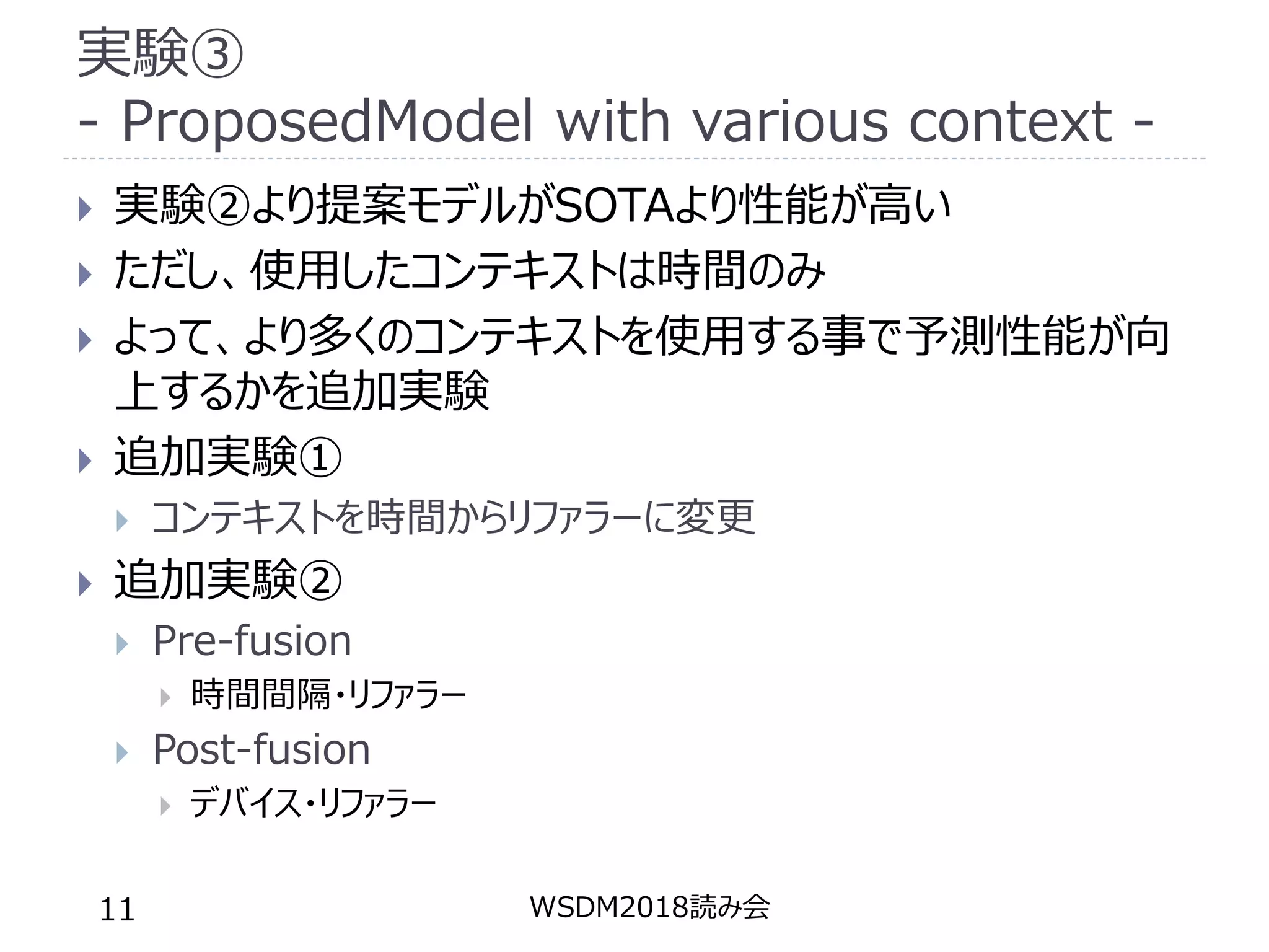実験③
- ProposedModel with various context -
 実験②より提案モデルがSOTAより性能が高い
 ただし、使用したコンテキストは時間のみ
 よって、より多くのコンテキストを使用する事で予測性能が向
上するかを追加実験
 追加実験①
 コンテキストを時間からリファラーに変更
 追加実験②
 Pre-fusion
 時間間隔・リファラー
 Post-fusion
 デバイス・リファラー
WSDM2018読み会11
 