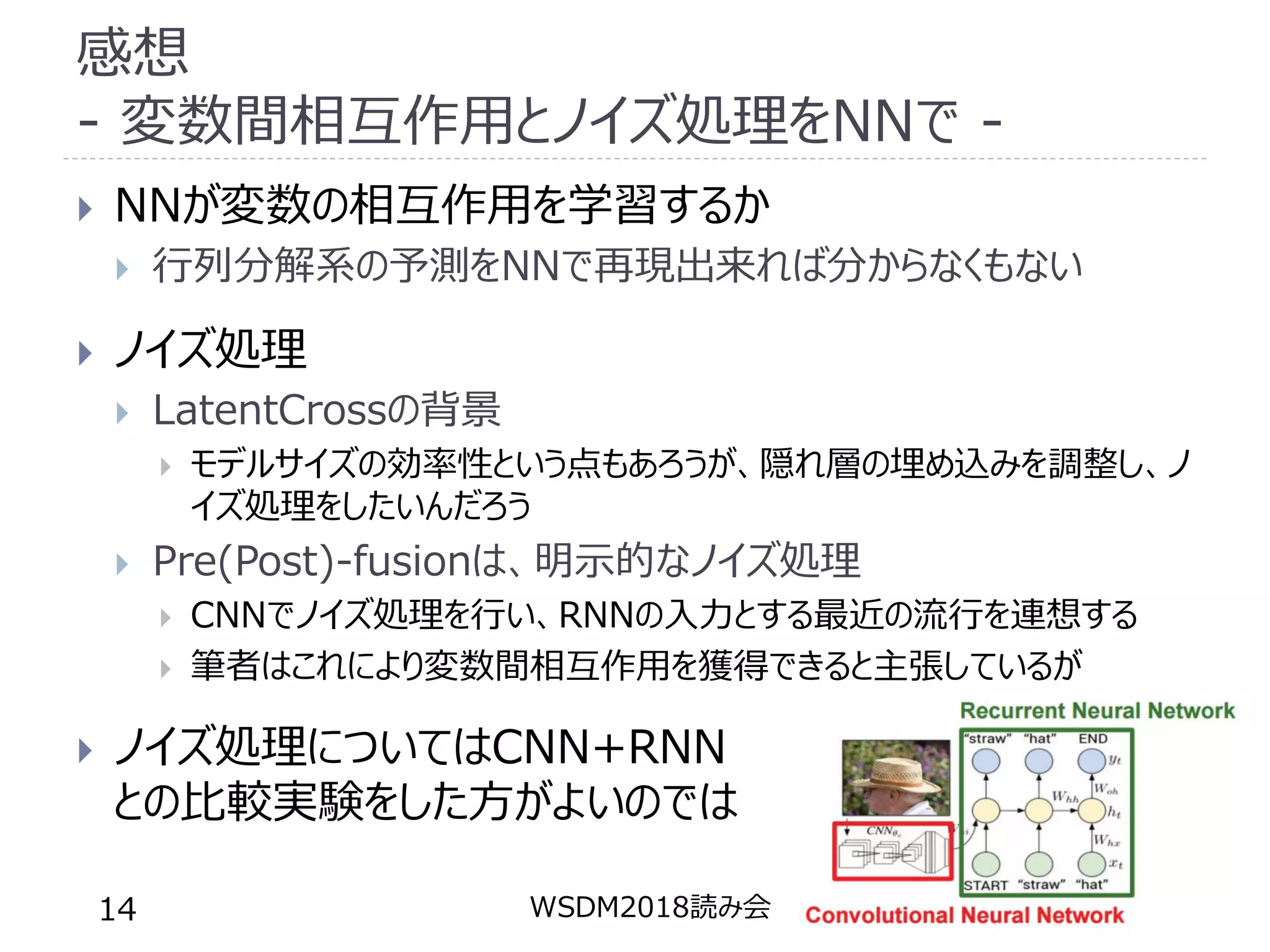 感想
- 変数間相互作用とノイズ処理をNNで -
 NNが変数の相互作用を学習するか
 行列分解系の予測をNNで再現出来れば分からなくもない
 ノイズ処理
 LatentCrossの背景
 モデルサイズの効率性という点もあろうが、隠れ層の埋め込みを調整し、ノ
イズ処理をしたいんだろう
 Pre(Post)-fusionは、明示的なノイズ処理
 CNNでノイズ処理を行い、RNNの入力とする最近の流行を連想する
 筆者はこれにより変数間相互作用を獲得できると主張しているが
 ノイズ処理についてはCNN+RNN
との比較実験をした方がよいのでは
WSDM2018読み会14
 