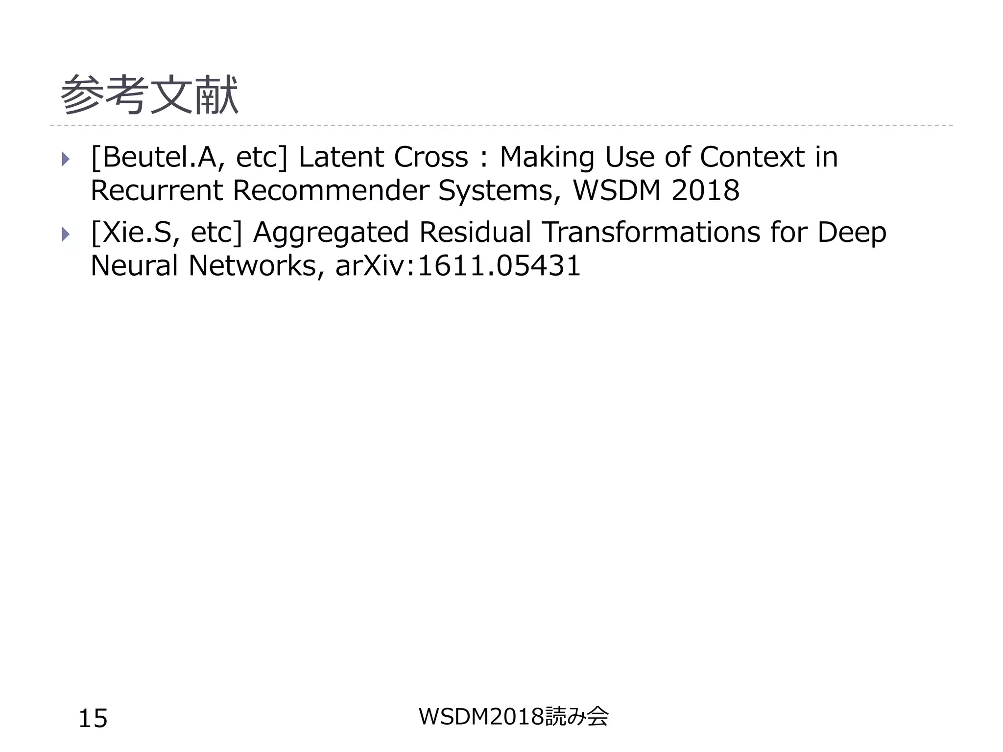 参考文献
 [Beutel.A, etc] Latent Cross : Making Use of Context in
Recurrent Recommender Systems, WSDM 2018
 [Xie.S, etc] Aggregated Residual Transformations for Deep
Neural Networks, arXiv:1611.05431
WSDM2018読み会15
 