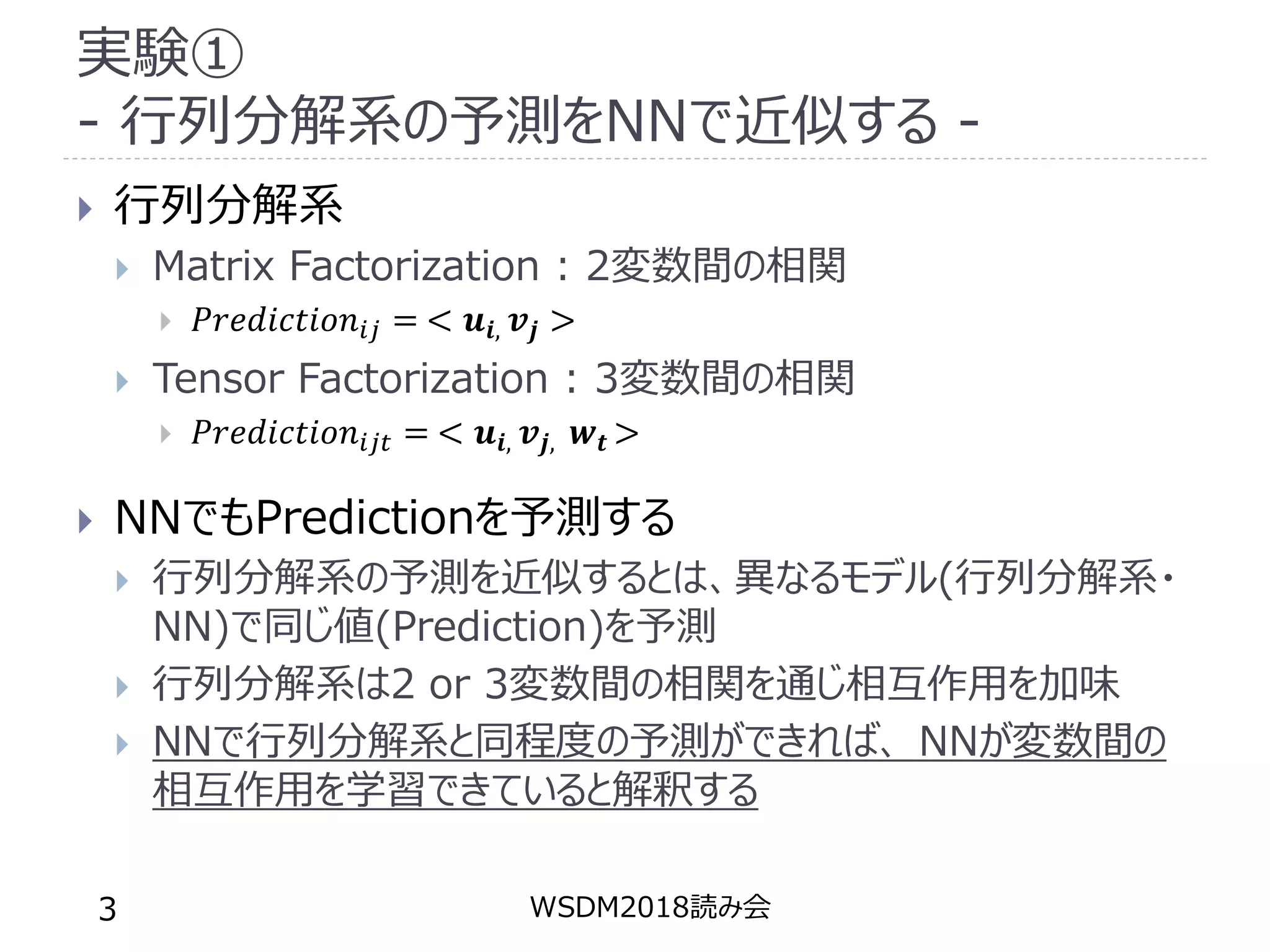 実験①
- 行列分解系の予測をNNで近似する -
 行列分解系
 Matrix Factorization : 2変数間の相関
 𝑃𝑟𝑒𝑑𝑖𝑐𝑡𝑖𝑜𝑛𝑖𝑗 = < 𝒖𝒊, 𝒗𝒋 >
 Tensor Factorization : 3変数間の相関
 𝑃𝑟𝑒𝑑𝑖𝑐𝑡𝑖𝑜𝑛𝑖𝑗𝑡 = < 𝒖𝒊, 𝒗𝒋, 𝒘𝒕 >
 NNでもPredictionを予測する
 行列分解系の予測を近似するとは、異なるモデル(行列分解系・
NN)で同じ値(Prediction)を予測
 行列分解系は2 or 3変数間の相関を通じ相互作用を加味
 NNで行列分解系と同程度の予測ができれば、 NNが変数間の
相互作用を学習できていると解釈する
WSDM2018読み会3
 