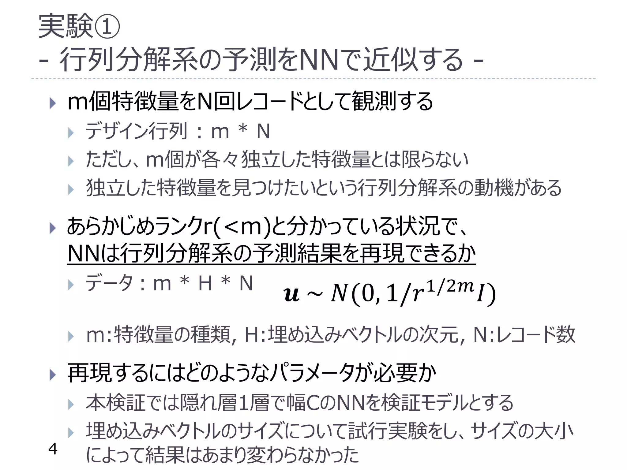 実験①
- 行列分解系の予測をNNで近似する -
 m個特徴量をN回レコードとして観測する
 デザイン行列 : m * N
 ただし、m個が各々独立した特徴量とは限らない
 独立した特徴量を見つけたいという行列分解系の動機がある
 あらかじめランクr(<m)と分かっている状況で、
NNは行列分解系の予測結果を再現できるか
 データ：m * H * N
 m:特徴量の種類, H:埋め込みベクトルの次元, N:レコード数
 再現するにはどのようなパラメータが必要か
 本検証では隠れ層1層で幅CのNNを検証モデルとする
 埋め込みベクトルのサイズについて試行実験をし、サイズの大小
によって結果はあまり変わらなかった4
𝒖 ~ 𝑁(0, 1/𝑟1/2𝑚
𝐼)
 