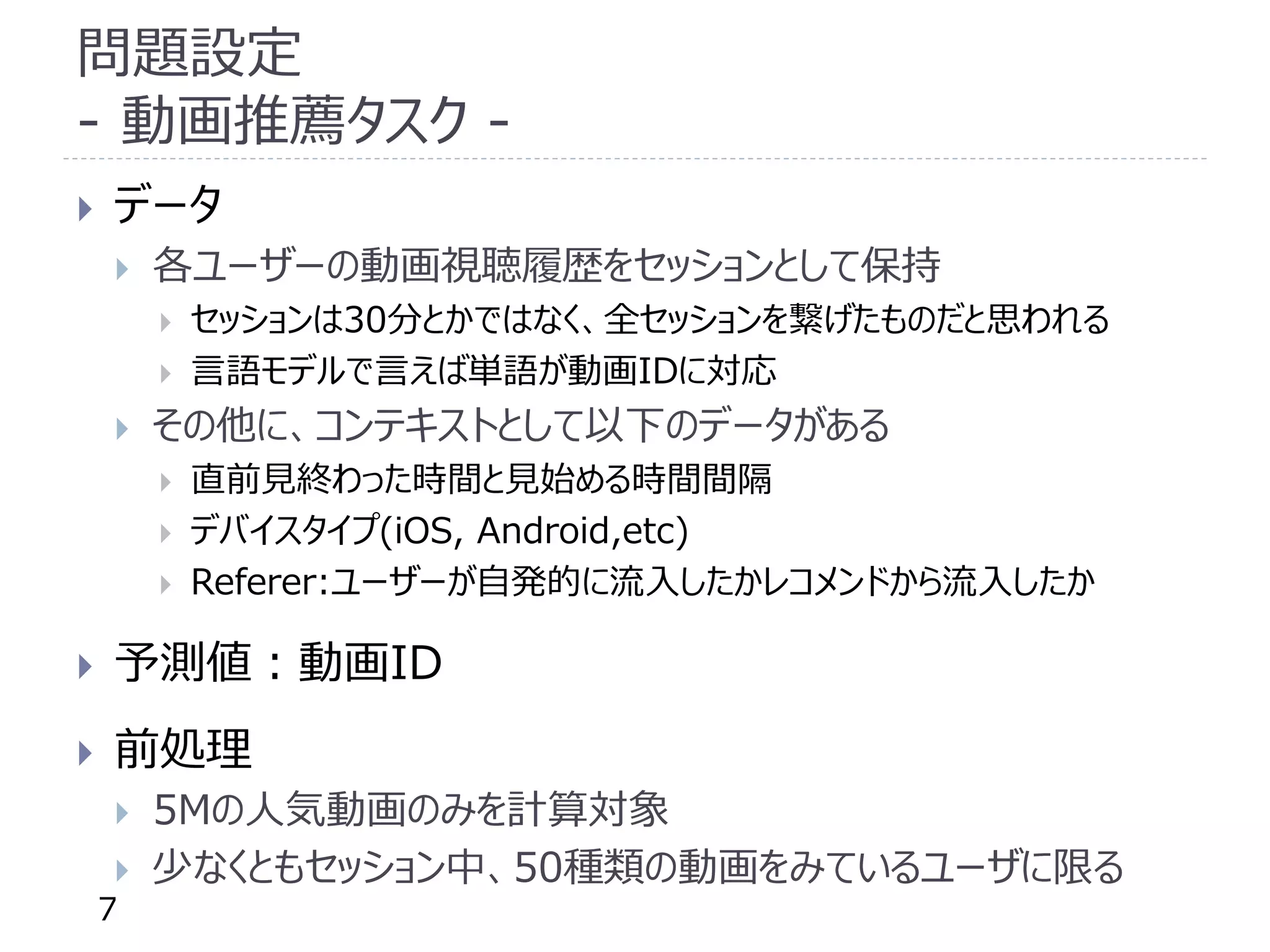問題設定
- 動画推薦タスク -
 データ
 各ユーザーの動画視聴履歴をセッションとして保持
 セッションは30分とかではなく、全セッションを繋げたものだと思われる
 言語モデルで言えば単語が動画IDに対応
 その他に、コンテキストとして以下のデータがある
 直前見終わった時間と見始める時間間隔
 デバイスタイプ(iOS, Android,etc)
 Referer:ユーザーが自発的に流入したかレコメンドから流入したか
 予測値：動画ID
 前処理
 5Mの人気動画のみを計算対象
 少なくともセッション中、50種類の動画をみているユーザに限る
7
 