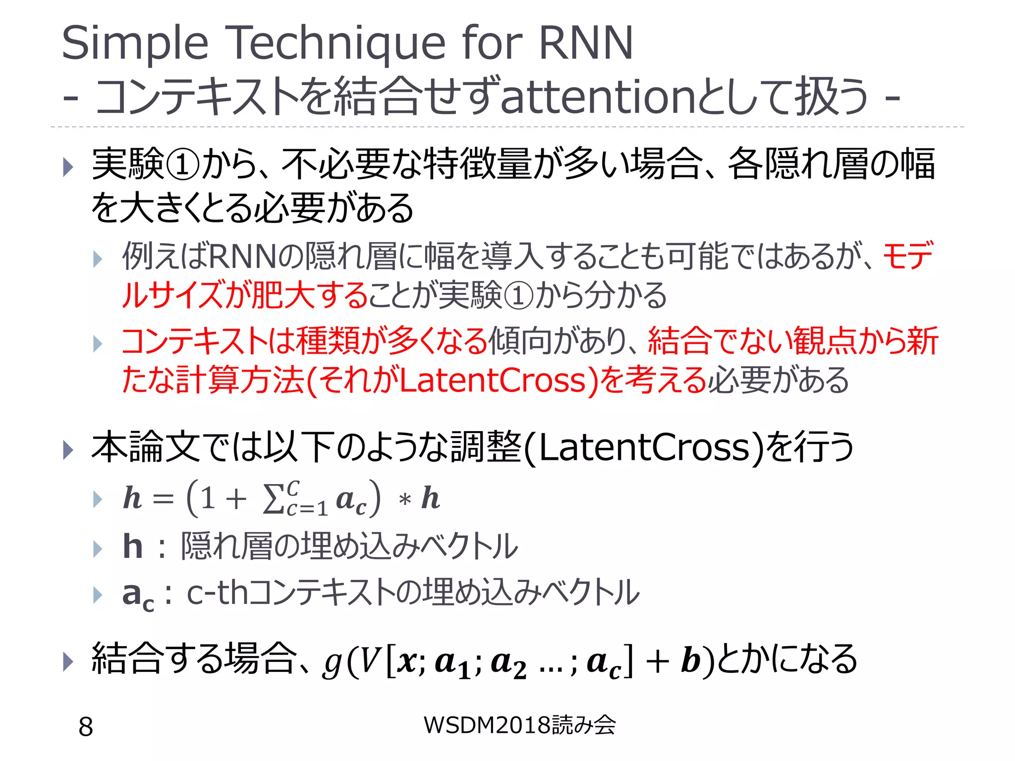 Simple Technique for RNN
- コンテキストを結合せずattentionとして扱う -
 実験①から、不必要な特徴量が多い場合、各隠れ層の幅
を大きくとる必要がある
 例えばRNNの隠れ層に幅を導入することも可能ではあるが、モデ
ルサイズが肥大することが実験①から分かる
 コンテキストは種類が多くなる傾向があり、結合でない観点から新
たな計算方法(それがLatentCross)を考える必要がある
 本論文では以下のような調整(LatentCross)を行う
 𝒉 = 1 + 𝑐=1
𝐶
𝒂 𝒄 ∗ 𝒉
 h : 隠れ層の埋め込みベクトル
 ac : c-thコンテキストの埋め込みベクトル
 結合する場合、𝑔(𝑉 𝒙; 𝒂 𝟏; 𝒂 𝟐 … ; 𝒂 𝒄 + 𝒃)とかになる
WSDM2018読み会8
 