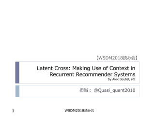 Latent Cross: Making Use of Context in
Recurrent Recommender Systems
by Alex Beutel, etc
担当： @Quasi_quant2010
WSDM2018読み会1
【WSDM2018読み会】
 