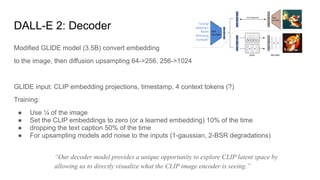 DALL-E 2: Decoder
Modified GLIDE model (3.5B) convert embedding
to the image, then diffusion upsampling 64->256, 256->1024
GLIDE input: CLIP embedding projections, timestamp, 4 context tokens (?)
Training:
● Use ¼ of the image
● Set the CLIP embeddings to zero (or a learned embedding) 10% of the time
● dropping the text caption 50% of the time
● For upsampling models add noise to the inputs (1-gaussian, 2-BSR degradations)
“Our decoder model provides a unique opportunity to explore CLIP latent space by
allowing us to directly visualize what the CLIP image encoder is seeing.”
 