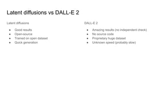 Latent diffusions vs DALL-E 2
Latent diffusions
● Good results
● Open-source
● Trained on open dataset
● Quick generation
DALL-E 2
● Amazing results (no independent check)
● No source code
● Proprietary huge dataset
● Unknown speed (probably slow)
 