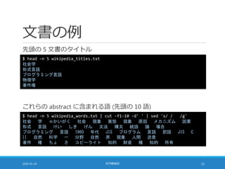 文書の例
先頭の 5 文書のタイトル
2020-01-24 社内勉強会 11
$ head -n 5 wikipedia_words.txt | cut -f1-10 -d' ' | sed 's/ / /g'
社会 学 ゃかいがく 社会 現象 実態 現象 原因 メカニズム 因果
形式 言語 けい しき げん 文法 構文 統語 論 場合
プログラミング 言語 1960 年代 JIS プログラム 言語 訳語 JIS C
}} 自然 科学 一 分野 自然 界 現象 人間 恣意
著作 権 ちょ さ コピーライト 知的 財産 権 知的 所有
$ head -n 5 wikipedia_titles.txt
社会学
形式言語
プログラミング言語
物理学
著作権
これらの abstract に含まれる語 (先頭の 10 語)
 