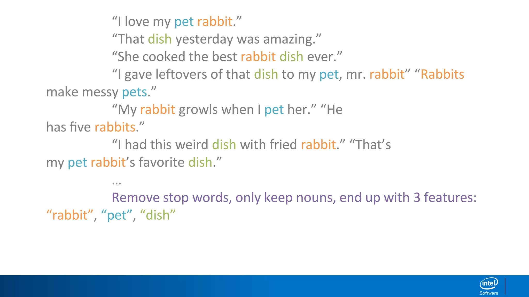 “I love my pet rabbit.”
“That dish yesterday was amazing.”
“She cooked the best rabbit dish ever.”
“I gave leftovers of that dish to my pet, mr. rabbit” “Rabbits
make messy pets.”
“My rabbit growls when I pet her.” “He
has ﬁve rabbits.”
“I had this weird dish with fried rabbit.” “That’s
my pet rabbit’s favorite dish.”
…
Remove stop words, only keep nouns, end up with 3 features:
“rabbit”, “pet”, “dish”
 