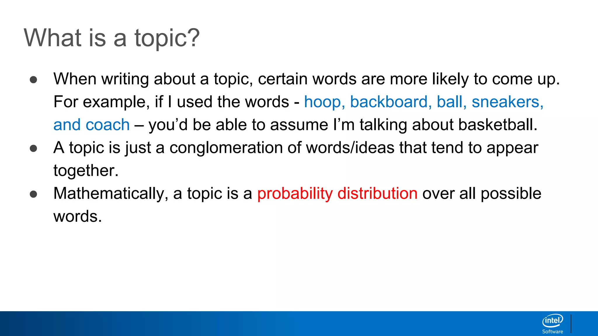 What is a topic?
● When writing about a topic, certain words are more likely to come up.
For example, if I used the words - hoop, backboard, ball, sneakers,
and coach – you’d be able to assume I’m talking about basketball.
● A topic is just a conglomeration of words/ideas that tend to appear
together.
● Mathematically, a topic is a probability distribution over all possible
words.
 