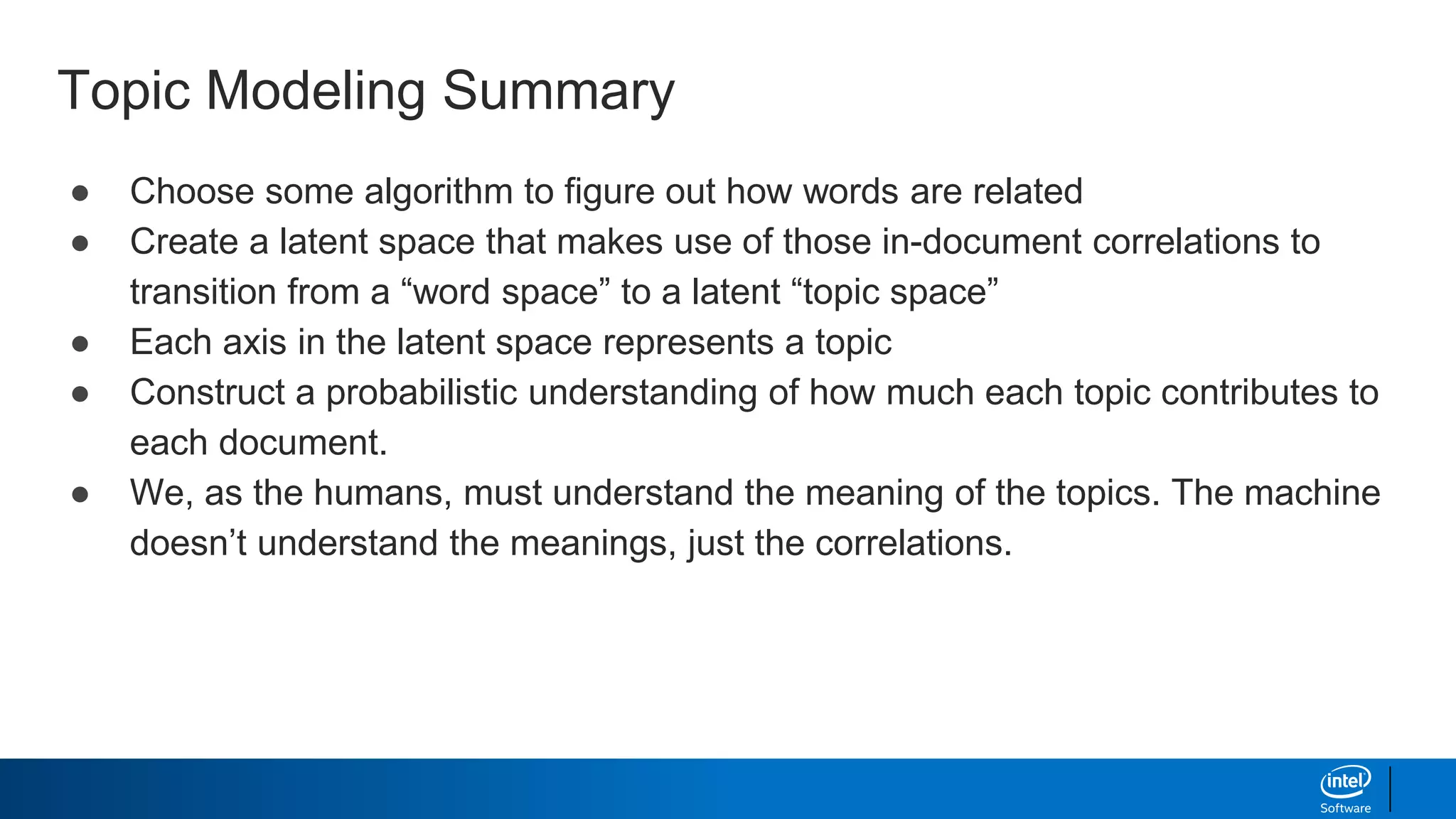 Topic Modeling Summary
● Choose some algorithm to figure out how words are related
● Create a latent space that makes use of those in-document correlations to
transition from a “word space” to a latent “topic space”
● Each axis in the latent space represents a topic
● Construct a probabilistic understanding of how much each topic contributes to
each document.
● We, as the humans, must understand the meaning of the topics. The machine
doesn’t understand the meanings, just the correlations.
 