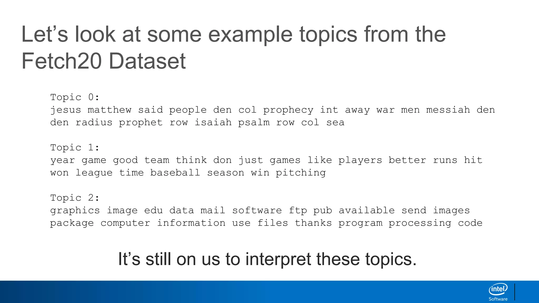 Let’s look at some example topics from the
Fetch20 Dataset
Topic 0:
jesus matthew said people den col prophecy int away war men messiah den
den radius prophet row isaiah psalm row col sea
Topic 1:
year game good team think don just games like players better runs hit
won league time baseball season win pitching
Topic 2:
graphics image edu data mail software ftp pub available send images
package computer information use files thanks program processing code
It’s still on us to interpret these topics.
 