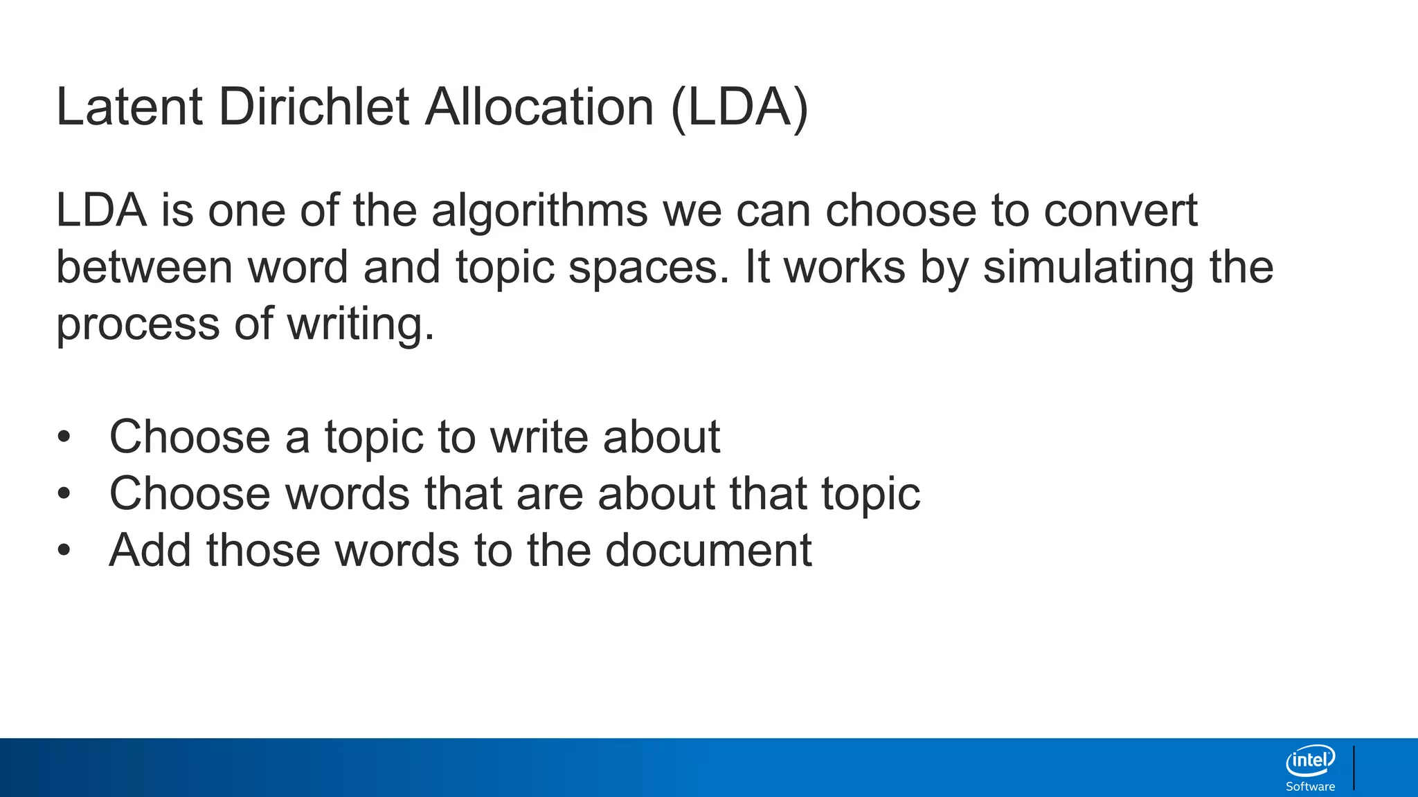 LDA is one of the algorithms we can choose to convert
between word and topic spaces. It works by simulating the
process of writing.
• Choose a topic to write about
• Choose words that are about that topic
• Add those words to the document
Latent Dirichlet Allocation (LDA)
 