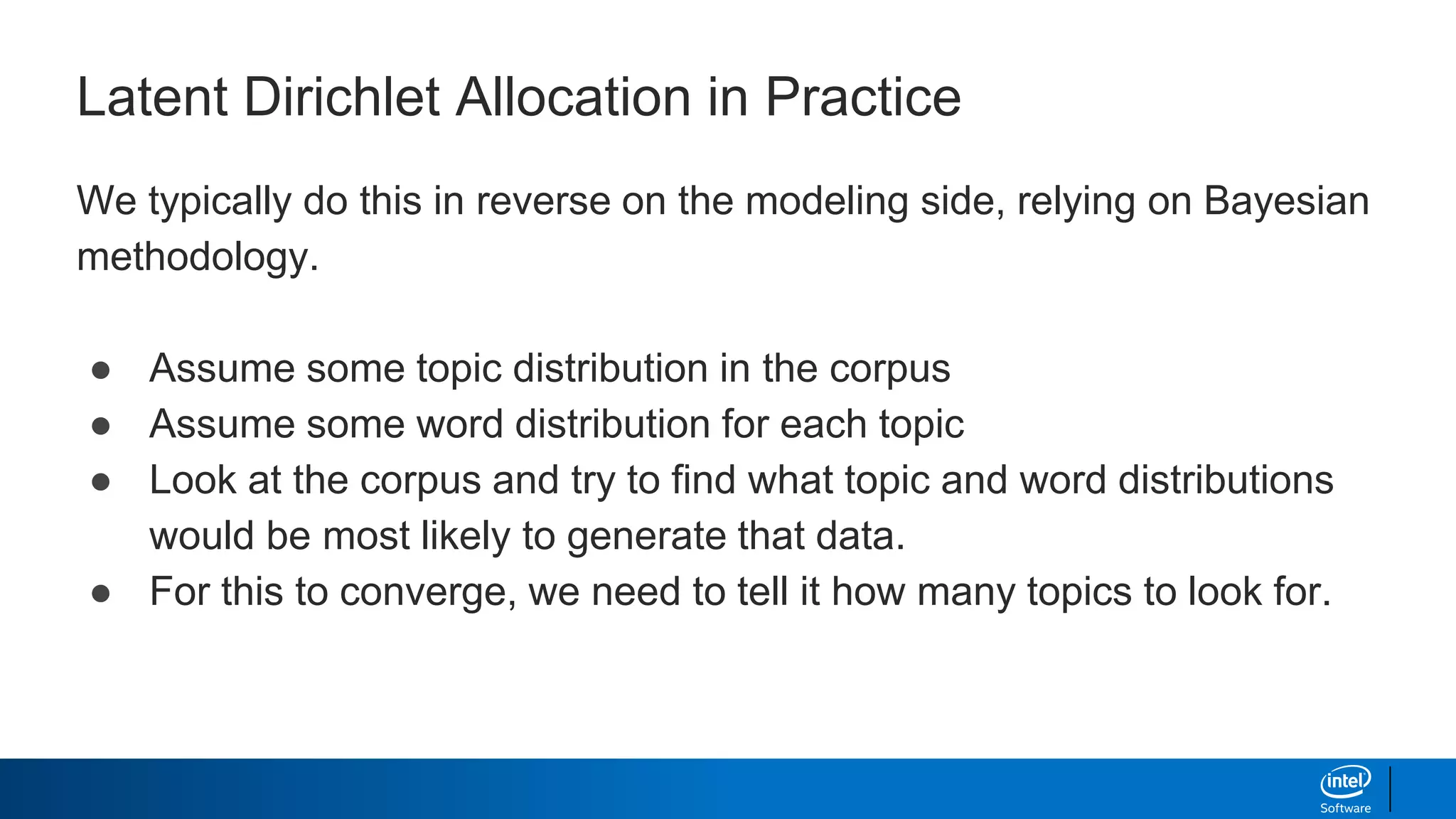 Latent Dirichlet Allocation in Practice
We typically do this in reverse on the modeling side, relying on Bayesian
methodology.
● Assume some topic distribution in the corpus
● Assume some word distribution for each topic
● Look at the corpus and try to find what topic and word distributions
would be most likely to generate that data.
● For this to converge, we need to tell it how many topics to look for.
 