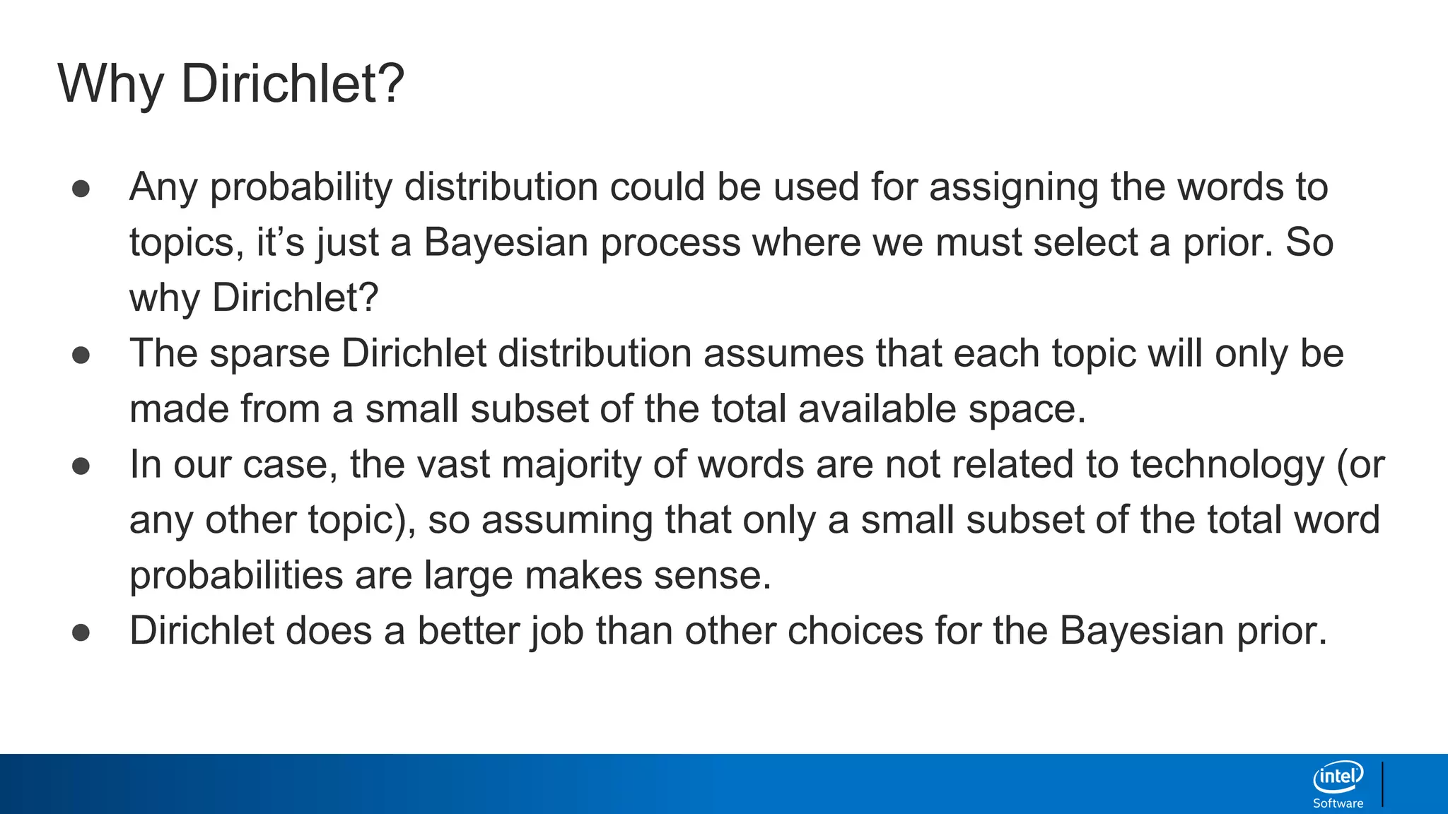 Why Dirichlet?
● Any probability distribution could be used for assigning the words to
topics, it’s just a Bayesian process where we must select a prior. So
why Dirichlet?
● The sparse Dirichlet distribution assumes that each topic will only be
made from a small subset of the total available space.
● In our case, the vast majority of words are not related to technology (or
any other topic), so assuming that only a small subset of the total word
probabilities are large makes sense.
● Dirichlet does a better job than other choices for the Bayesian prior.
 
