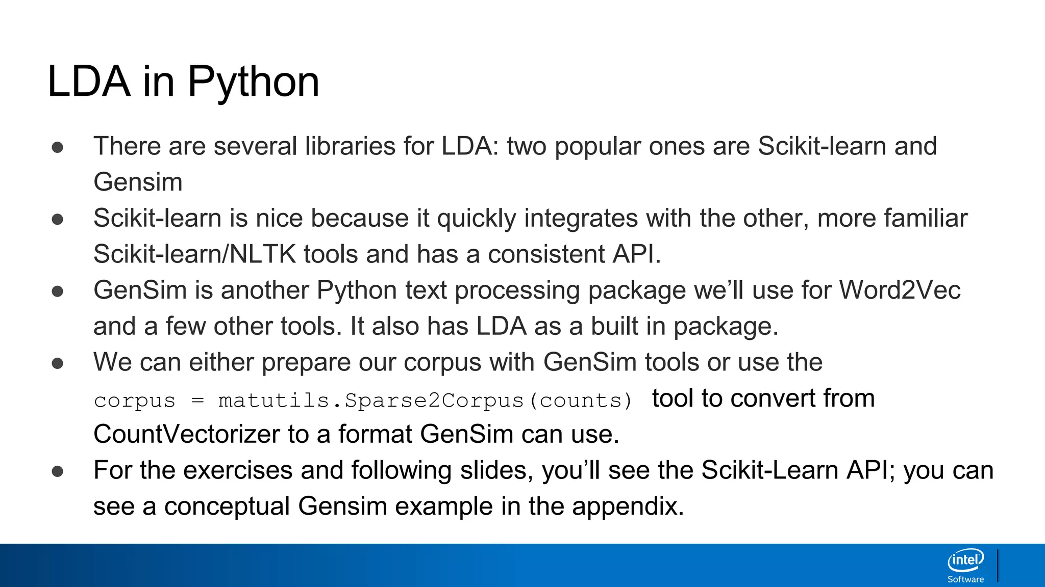 LDA in Python
● There are several libraries for LDA: two popular ones are Scikit-learn and
Gensim
● Scikit-learn is nice because it quickly integrates with the other, more familiar
Scikit-learn/NLTK tools and has a consistent API.
● GenSim is another Python text processing package we’ll use for Word2Vec
and a few other tools. It also has LDA as a built in package.
● We can either prepare our corpus with GenSim tools or use the
corpus = matutils.Sparse2Corpus(counts) tool to convert from
CountVectorizer to a format GenSim can use.
● For the exercises and following slides, you’ll see the Scikit-Learn API; you can
see a conceptual Gensim example in the appendix.
 