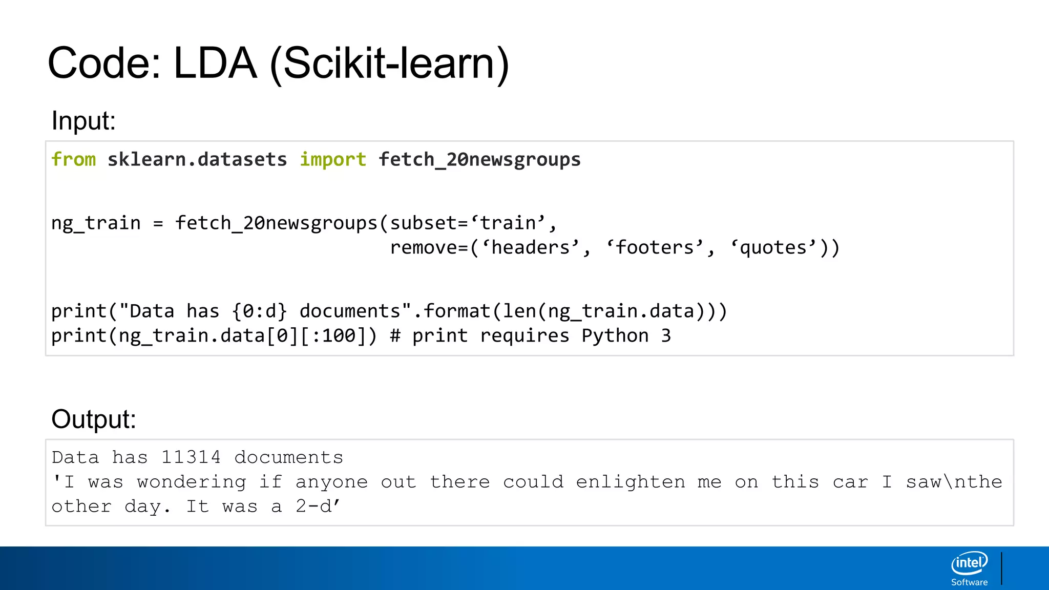 Code: LDA (Scikit-learn)
from sklearn.datasets import fetch_20newsgroups
ng_train = fetch_20newsgroups(subset=‘train’,
remove=(‘headers’, ‘footers’, ‘quotes’))
print("Data has {0:d} documents".format(len(ng_train.data)))
print(ng_train.data[0][:100]) # print requires Python 3
Data has 11314 documents
'I was wondering if anyone out there could enlighten me on this car I sawnthe
other day. It was a 2-d’
Output:
Input:
 