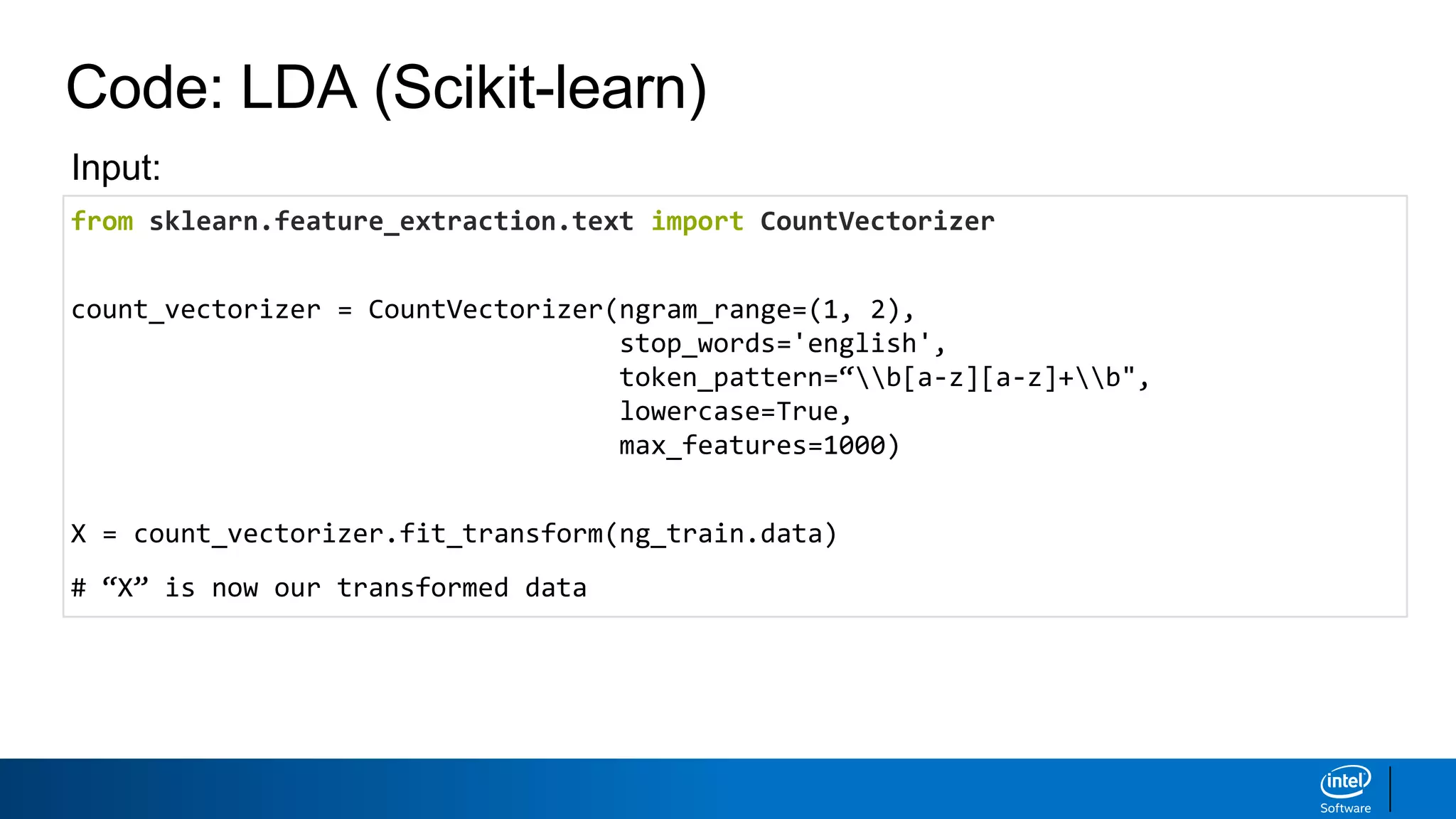 Code: LDA (Scikit-learn)
from sklearn.feature_extraction.text import CountVectorizer
count_vectorizer = CountVectorizer(ngram_range=(1, 2),
stop_words='english',
token_pattern=“b[a-z][a-z]+b",
lowercase=True,
max_features=1000)
X = count_vectorizer.fit_transform(ng_train.data)
# “X” is now our transformed data
Input:
 