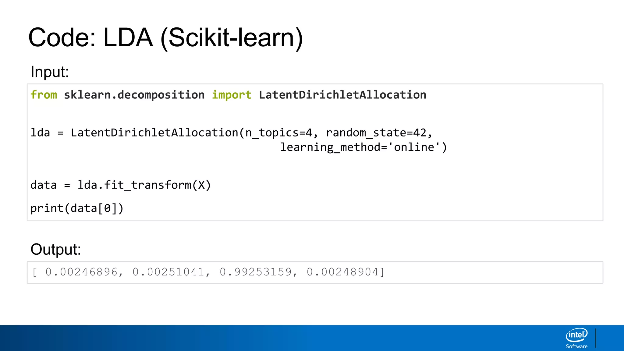 Code: LDA (Scikit-learn)
from sklearn.decomposition import LatentDirichletAllocation
lda = LatentDirichletAllocation(n_topics=4, random_state=42,
learning_method='online')
data = lda.fit_transform(X)
print(data[0])
[ 0.00246896, 0.00251041, 0.99253159, 0.00248904]
Output:
Input:
 