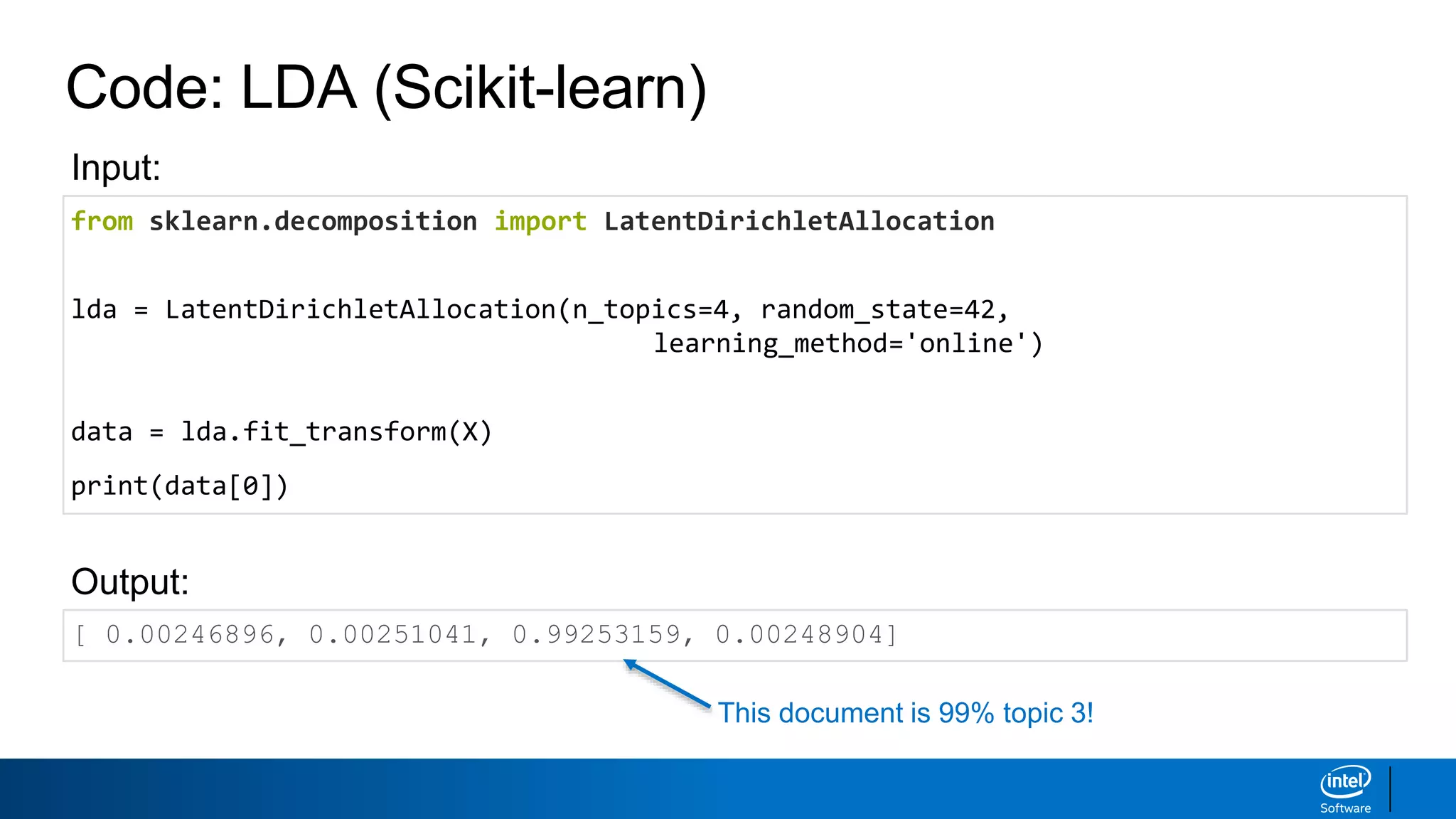 Code: LDA (Scikit-learn)
from sklearn.decomposition import LatentDirichletAllocation
lda = LatentDirichletAllocation(n_topics=4, random_state=42,
learning_method='online')
data = lda.fit_transform(X)
print(data[0])
[ 0.00246896, 0.00251041, 0.99253159, 0.00248904]
Output:
Input:
This document is 99% topic 3!
 