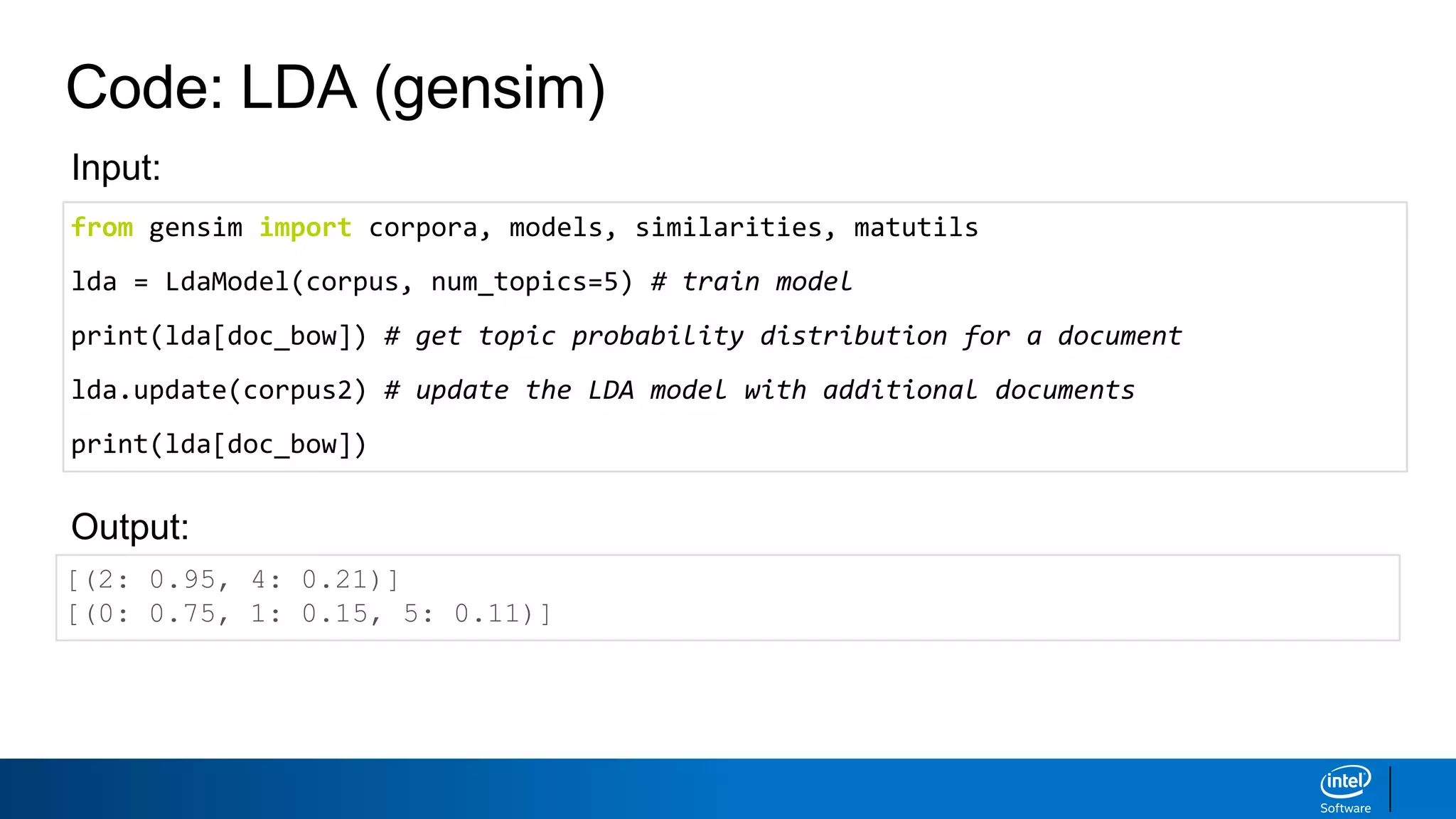 Code: LDA (gensim)
[(2: 0.95, 4: 0.21)]
[(0: 0.75, 1: 0.15, 5: 0.11)]
Output:
Input:
from gensim import corpora, models, similarities, matutils
lda = LdaModel(corpus, num_topics=5) # train model
print(lda[doc_bow]) # get topic probability distribution for a document
lda.update(corpus2) # update the LDA model with additional documents
print(lda[doc_bow])
 