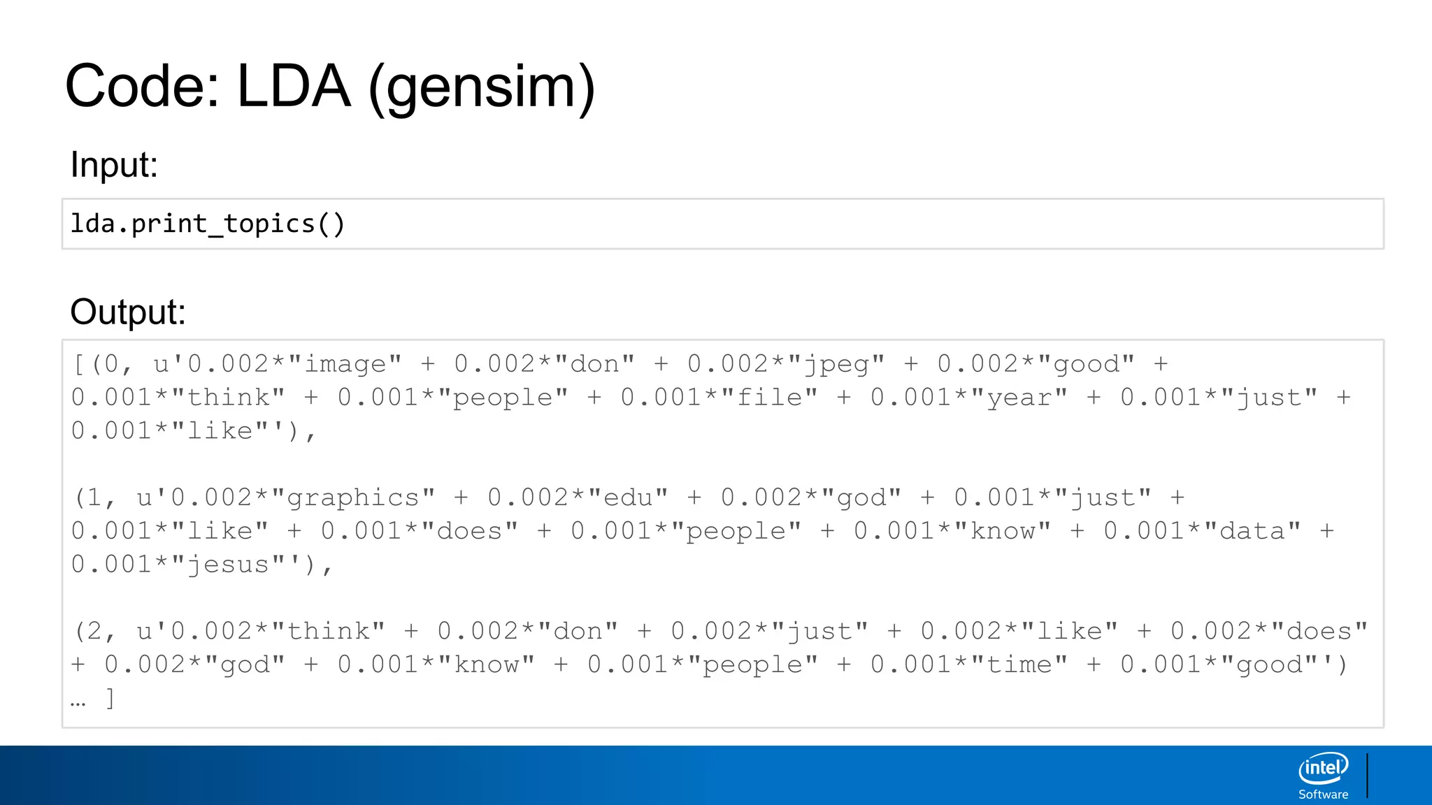 Code: LDA (gensim)
[(0, u'0.002*"image" + 0.002*"don" + 0.002*"jpeg" + 0.002*"good" +
0.001*"think" + 0.001*"people" + 0.001*"file" + 0.001*"year" + 0.001*"just" +
0.001*"like"'),
(1, u'0.002*"graphics" + 0.002*"edu" + 0.002*"god" + 0.001*"just" +
0.001*"like" + 0.001*"does" + 0.001*"people" + 0.001*"know" + 0.001*"data" +
0.001*"jesus"'),
(2, u'0.002*"think" + 0.002*"don" + 0.002*"just" + 0.002*"like" + 0.002*"does"
+ 0.002*"god" + 0.001*"know" + 0.001*"people" + 0.001*"time" + 0.001*"good"')
… ]
Output:
Input:
lda.print_topics()
 