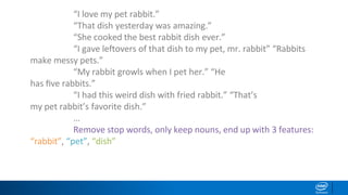 “I love my pet rabbit.”
“That dish yesterday was amazing.”
“She cooked the best rabbit dish ever.”
“I gave leftovers of that dish to my pet, mr. rabbit” “Rabbits
make messy pets.”
“My rabbit growls when I pet her.” “He
has ﬁve rabbits.”
“I had this weird dish with fried rabbit.” “That’s
my pet rabbit’s favorite dish.”
…
Remove stop words, only keep nouns, end up with 3 features:
“rabbit”, “pet”, “dish”
 